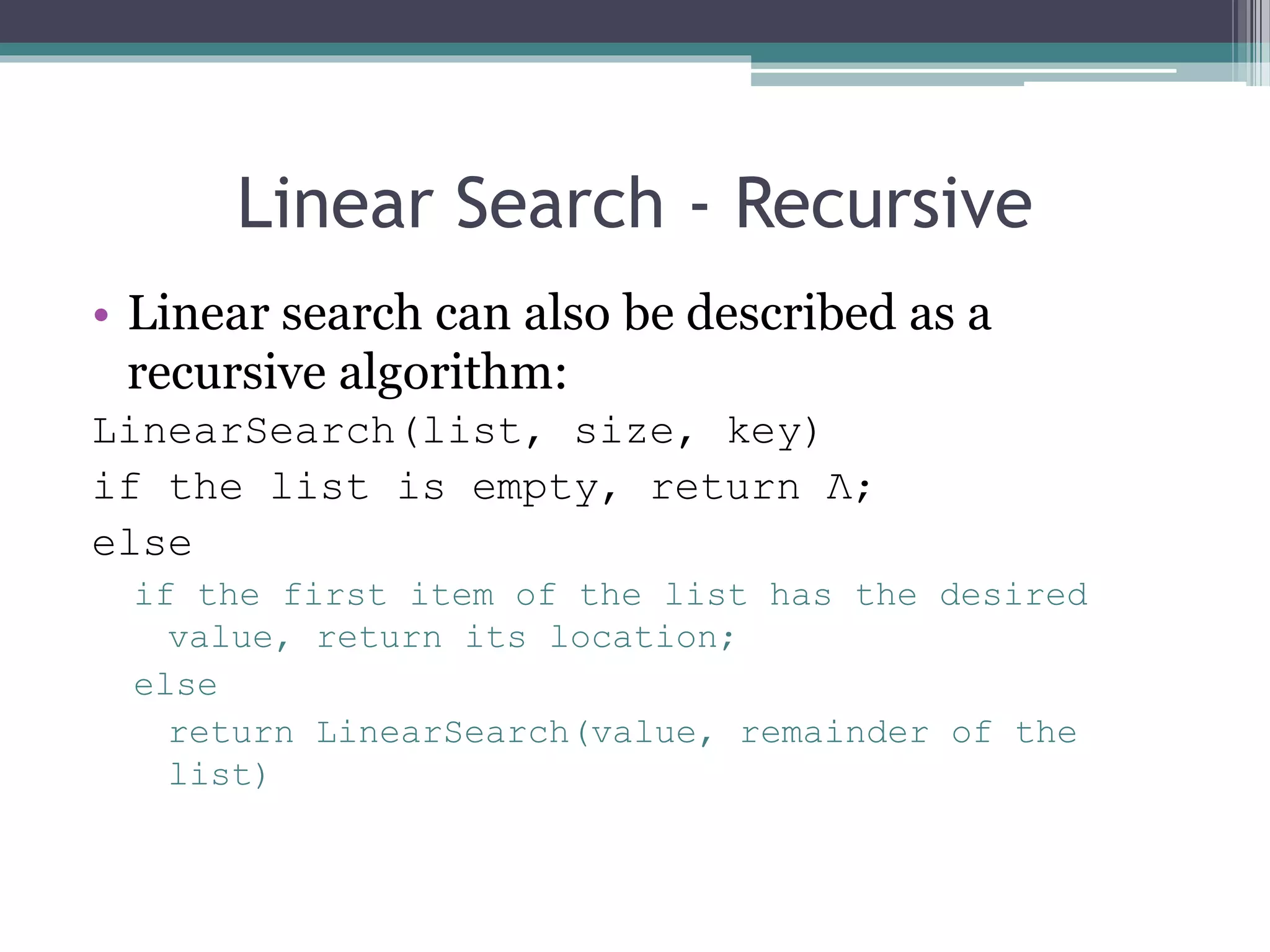 Linear Search - Recursive
• Linear search can also be described as a
recursive algorithm:
LinearSearch(list, size, key)
if the list is empty, return Λ;
else
if the first item of the list has the desired
value, return its location;
else
return LinearSearch(value, remainder of the
list)
 