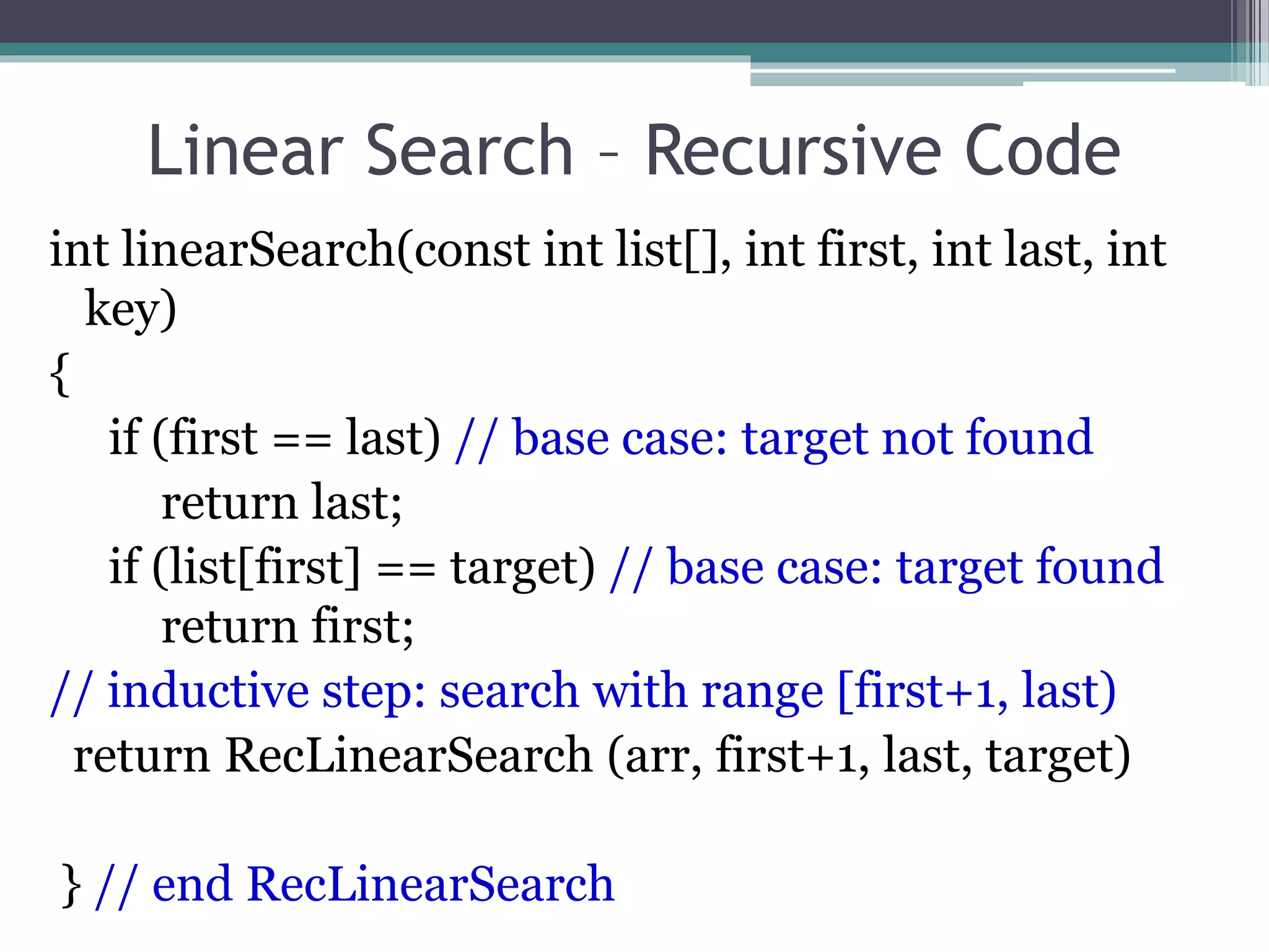 Linear Search – Recursive Code
int linearSearch(const int list[], int first, int last, int
key)
{
if (first == last) // base case: target not found
return last;
if (list[first] == target) // base case: target found
return first;
// inductive step: search with range [first+1, last)
return RecLinearSearch (arr, first+1, last, target)
} // end RecLinearSearch
 