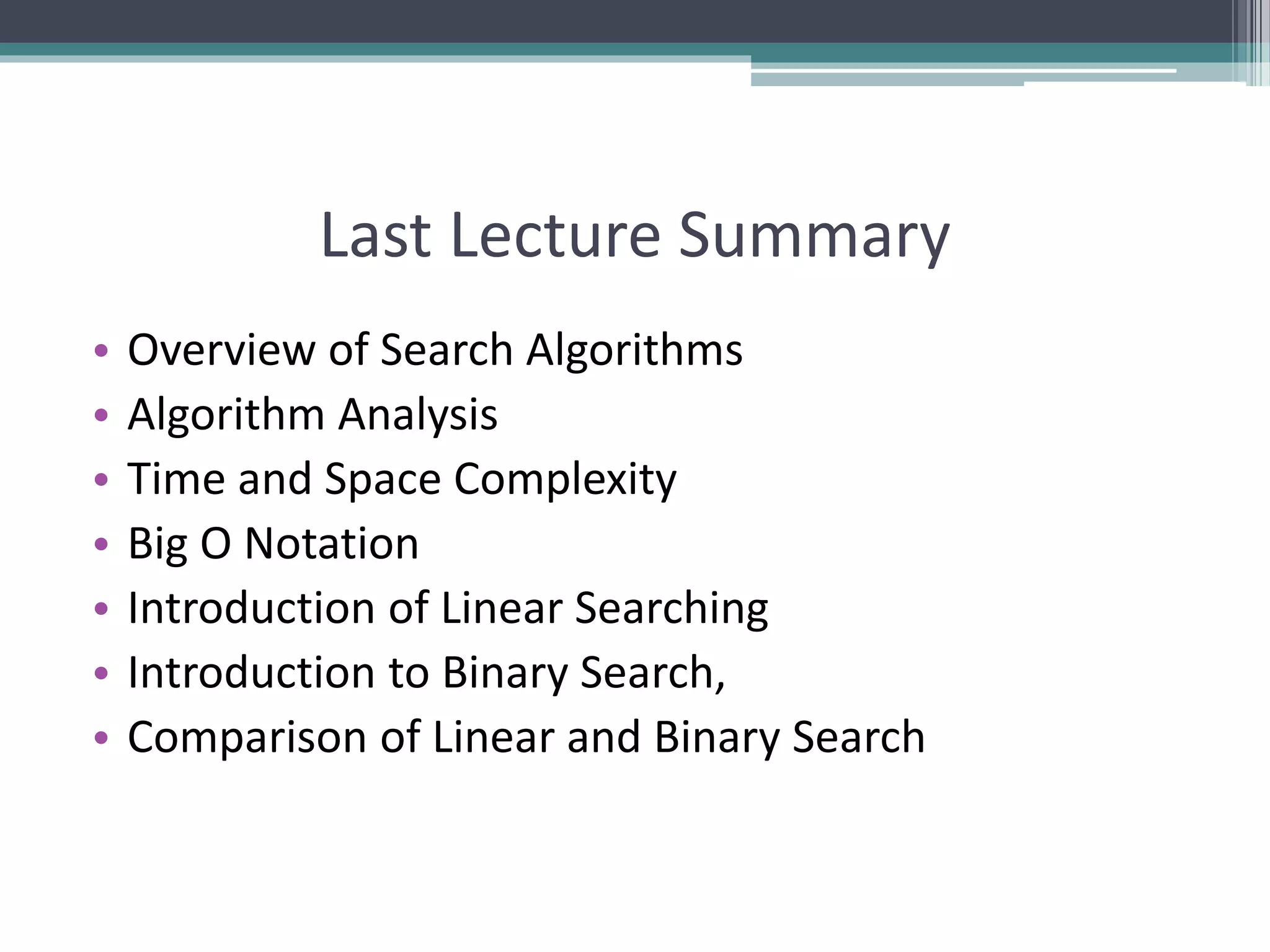 Last Lecture Summary
• Overview of Search Algorithms
• Algorithm Analysis
• Time and Space Complexity
• Big O Notation
• Introduction of Linear Searching
• Introduction to Binary Search,
• Comparison of Linear and Binary Search
 
