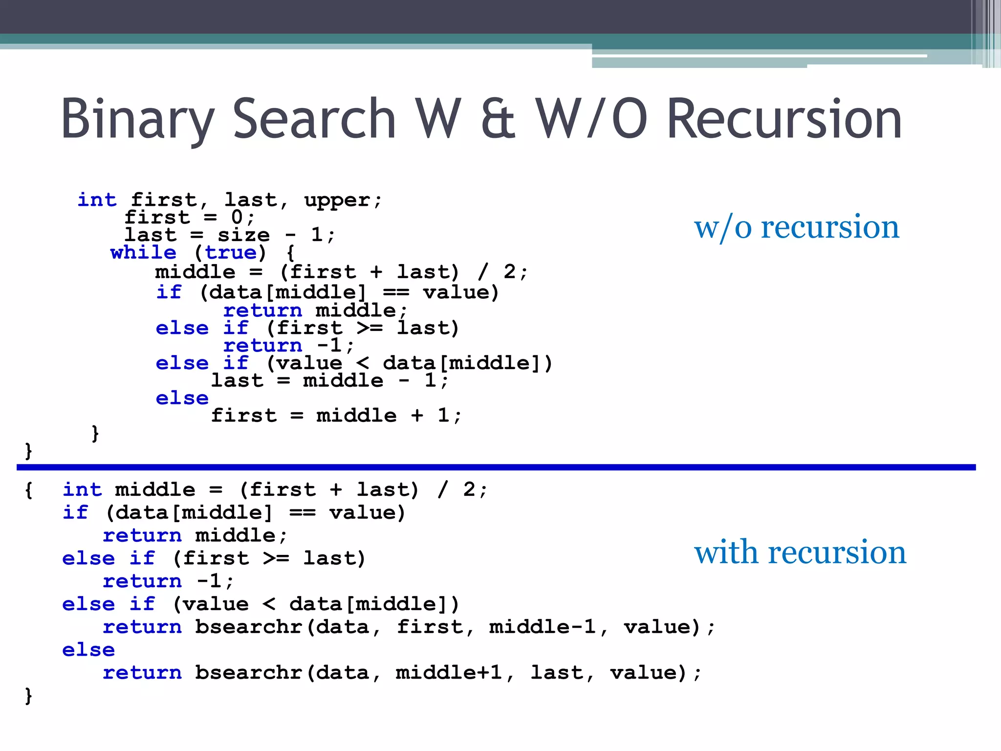 Binary Search W & W/O Recursion
int first, last, upper;
first = 0;
last = size - 1;
while (true) {
middle = (first + last) / 2;
if (data[middle] == value)
return middle;
else if (first >= last)
return -1;
else if (value < data[middle])
last = middle - 1;
else
first = middle + 1;
}
}
{ int middle = (first + last) / 2;
if (data[middle] == value)
return middle;
else if (first >= last)
return -1;
else if (value < data[middle])
return bsearchr(data, first, middle-1, value);
else
return bsearchr(data, middle+1, last, value);
}
w/o recursion
with recursion
 