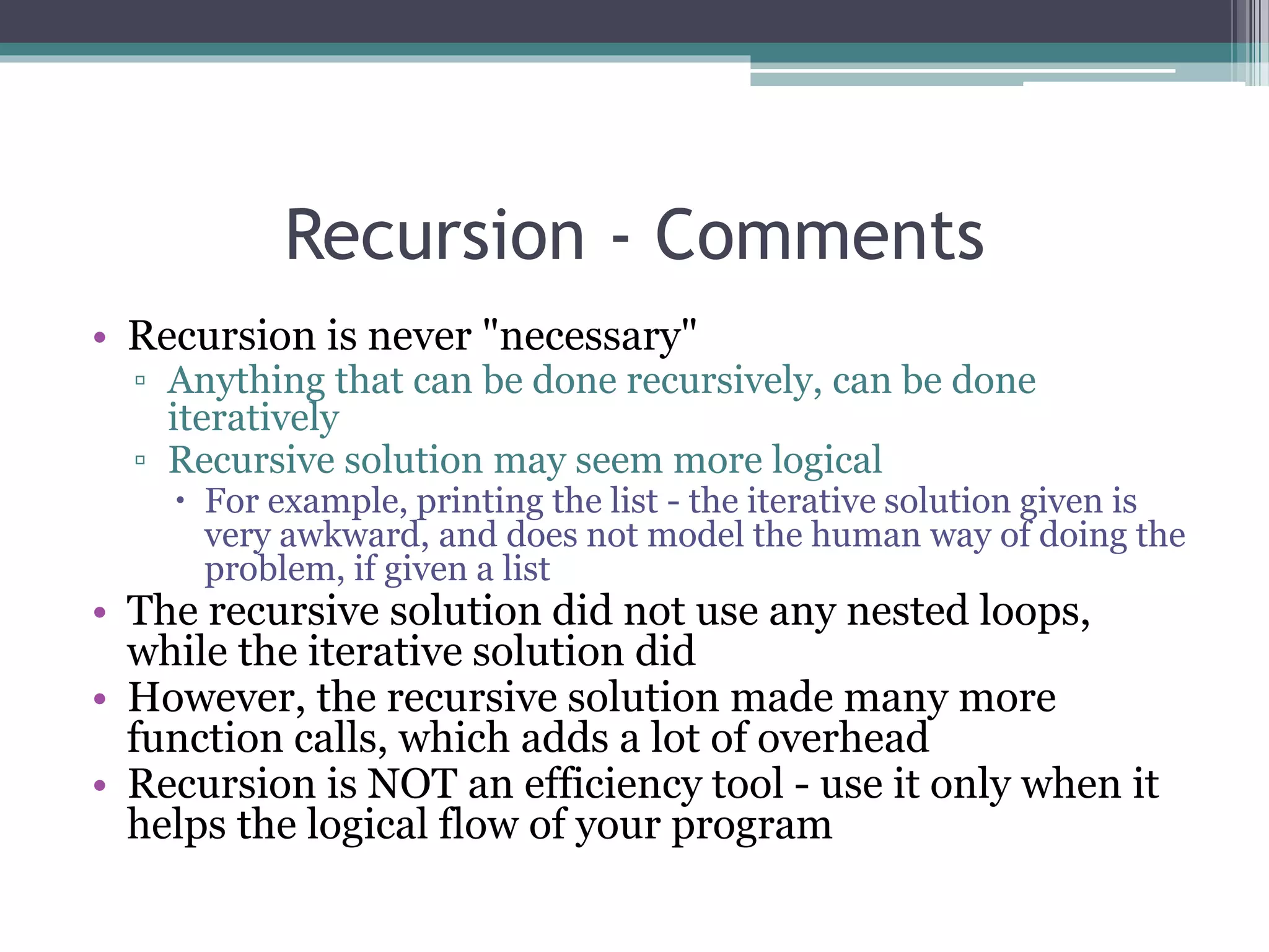 Recursion - Comments
• Recursion is never "necessary"
▫ Anything that can be done recursively, can be done
iteratively
▫ Recursive solution may seem more logical
 For example, printing the list - the iterative solution given is
very awkward, and does not model the human way of doing the
problem, if given a list
• The recursive solution did not use any nested loops,
while the iterative solution did
• However, the recursive solution made many more
function calls, which adds a lot of overhead
• Recursion is NOT an efficiency tool - use it only when it
helps the logical flow of your program
 