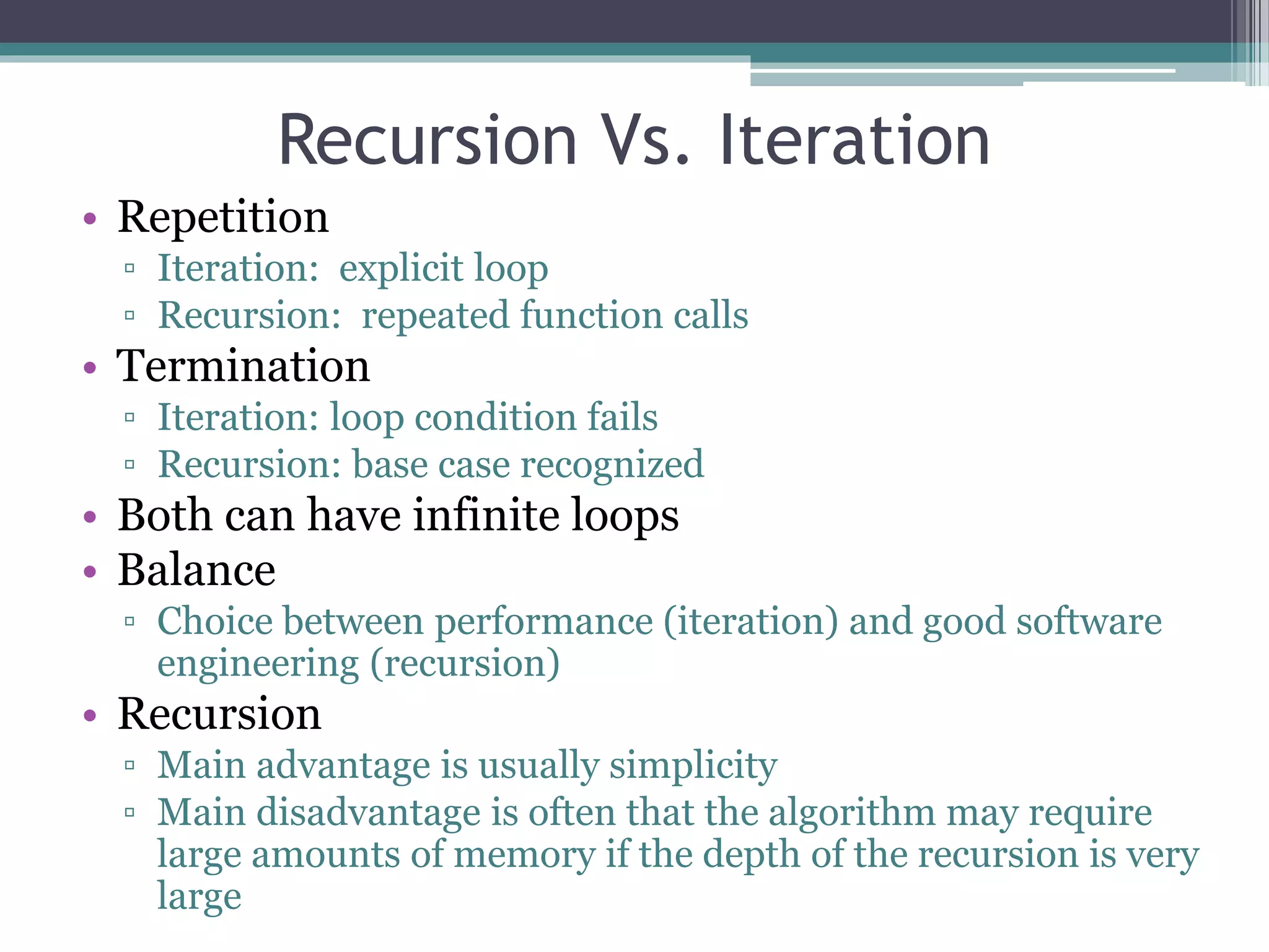 Recursion Vs. Iteration
• Repetition
▫ Iteration: explicit loop
▫ Recursion: repeated function calls
• Termination
▫ Iteration: loop condition fails
▫ Recursion: base case recognized
• Both can have infinite loops
• Balance
▫ Choice between performance (iteration) and good software
engineering (recursion)
• Recursion
▫ Main advantage is usually simplicity
▫ Main disadvantage is often that the algorithm may require
large amounts of memory if the depth of the recursion is very
large
 