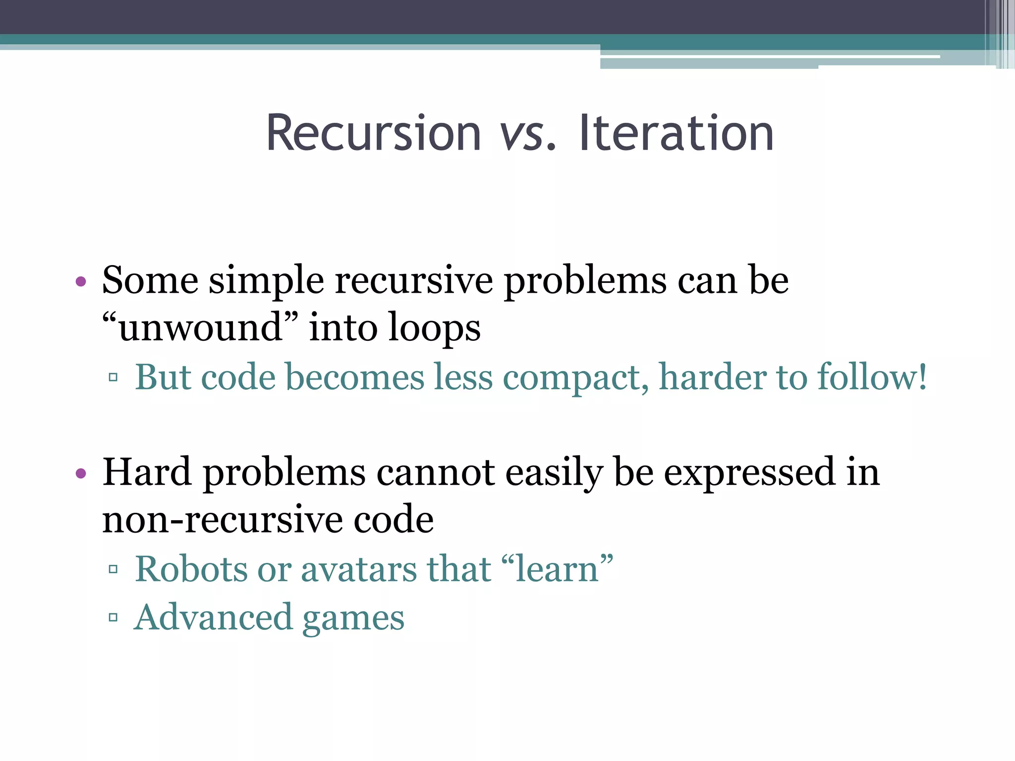 Recursion vs. Iteration
• Some simple recursive problems can be
“unwound” into loops
▫ But code becomes less compact, harder to follow!
• Hard problems cannot easily be expressed in
non-recursive code
▫ Robots or avatars that “learn”
▫ Advanced games
 