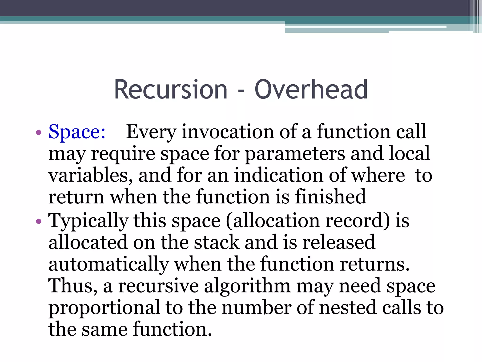 Recursion - Overhead
• Space: Every invocation of a function call
may require space for parameters and local
variables, and for an indication of where to
return when the function is finished
• Typically this space (allocation record) is
allocated on the stack and is released
automatically when the function returns.
Thus, a recursive algorithm may need space
proportional to the number of nested calls to
the same function.
 
