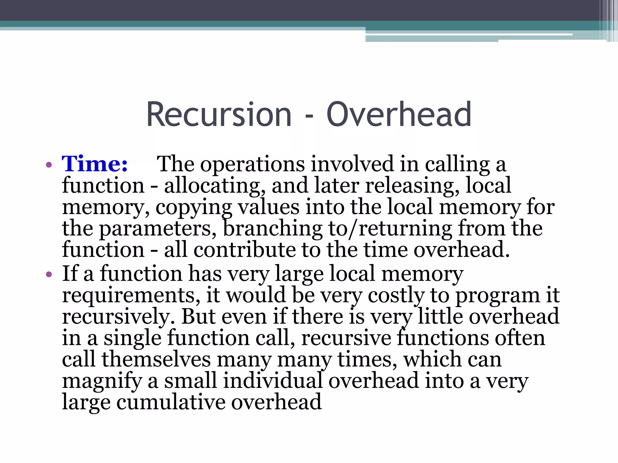 Recursion - Overhead
• Time: The operations involved in calling a
function - allocating, and later releasing, local
memory, copying values into the local memory for
the parameters, branching to/returning from the
function - all contribute to the time overhead.
• If a function has very large local memory
requirements, it would be very costly to program it
recursively. But even if there is very little overhead
in a single function call, recursive functions often
call themselves many many times, which can
magnify a small individual overhead into a very
large cumulative overhead
 