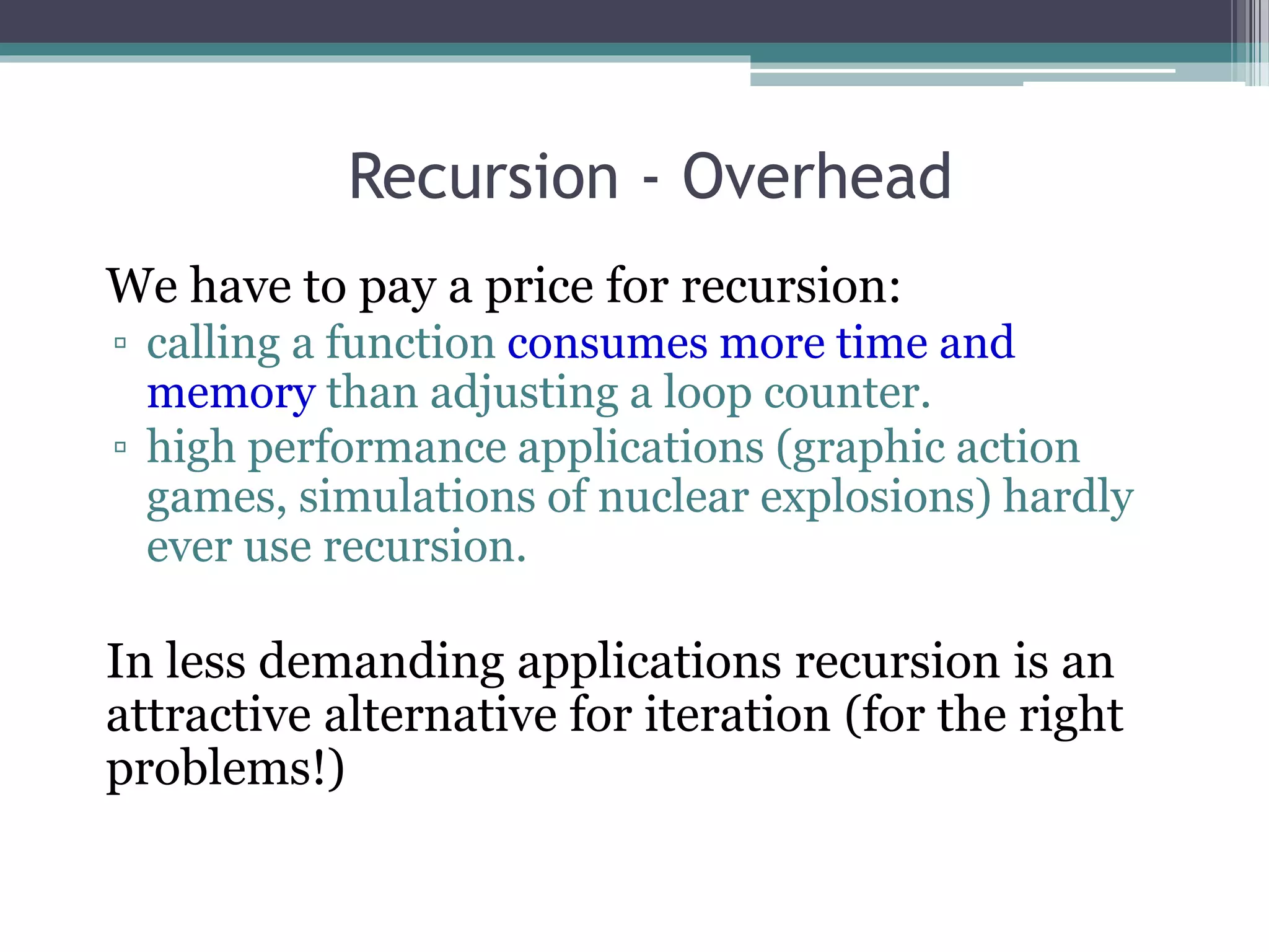Recursion - Overhead
We have to pay a price for recursion:
▫ calling a function consumes more time and
memory than adjusting a loop counter.
▫ high performance applications (graphic action
games, simulations of nuclear explosions) hardly
ever use recursion.
In less demanding applications recursion is an
attractive alternative for iteration (for the right
problems!)
 