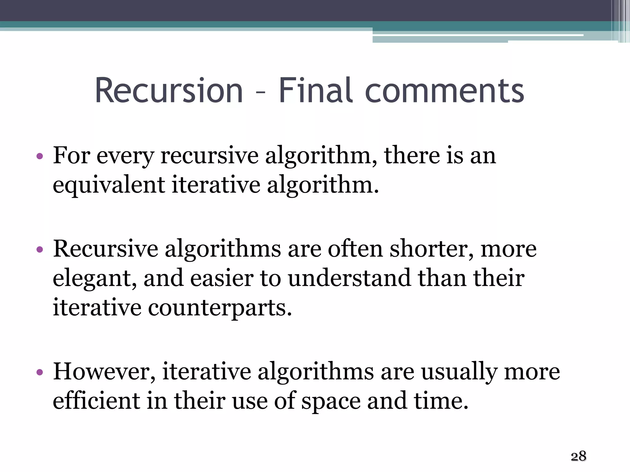 Recursion – Final comments
• For every recursive algorithm, there is an
equivalent iterative algorithm.
• Recursive algorithms are often shorter, more
elegant, and easier to understand than their
iterative counterparts.
• However, iterative algorithms are usually more
efficient in their use of space and time.
28
 