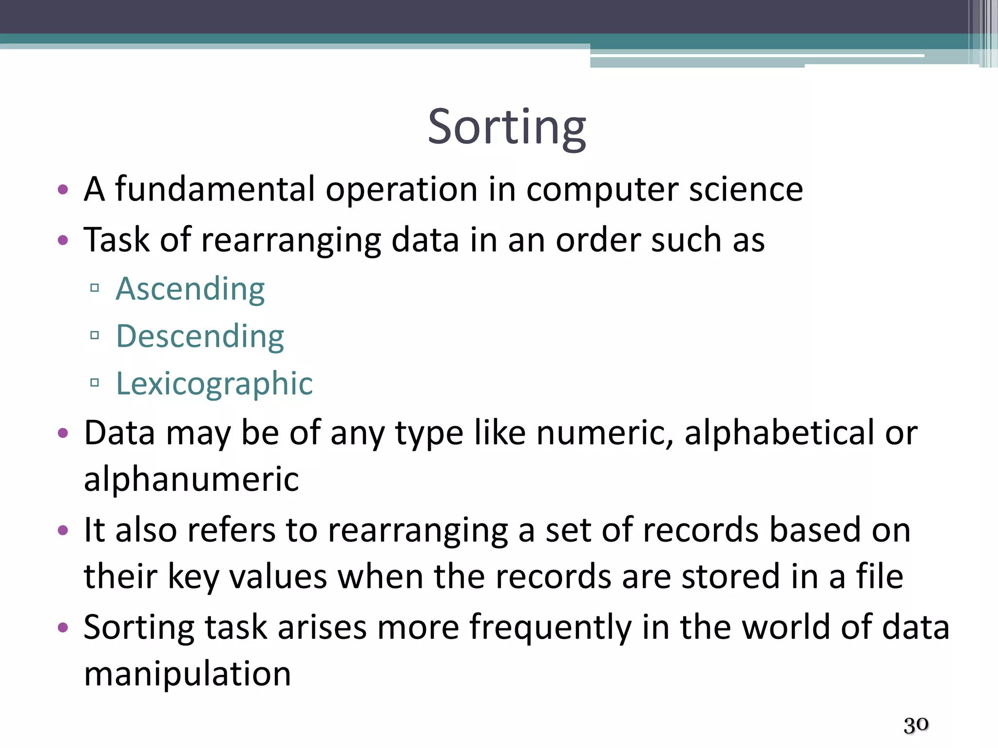 Sorting
• A fundamental operation in computer science
• Task of rearranging data in an order such as
▫ Ascending
▫ Descending
▫ Lexicographic
• Data may be of any type like numeric, alphabetical or
alphanumeric
• It also refers to rearranging a set of records based on
their key values when the records are stored in a file
• Sorting task arises more frequently in the world of data
manipulation
30
 