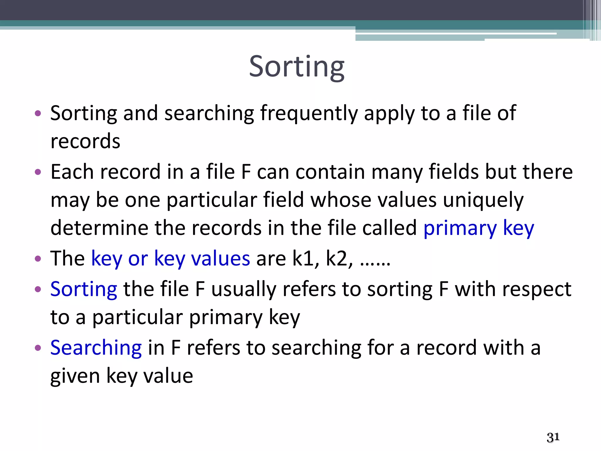 Sorting
• Sorting and searching frequently apply to a file of
records
• Each record in a file F can contain many fields but there
may be one particular field whose values uniquely
determine the records in the file called primary key
• The key or key values are k1, k2, ……
• Sorting the file F usually refers to sorting F with respect
to a particular primary key
• Searching in F refers to searching for a record with a
given key value
31
 