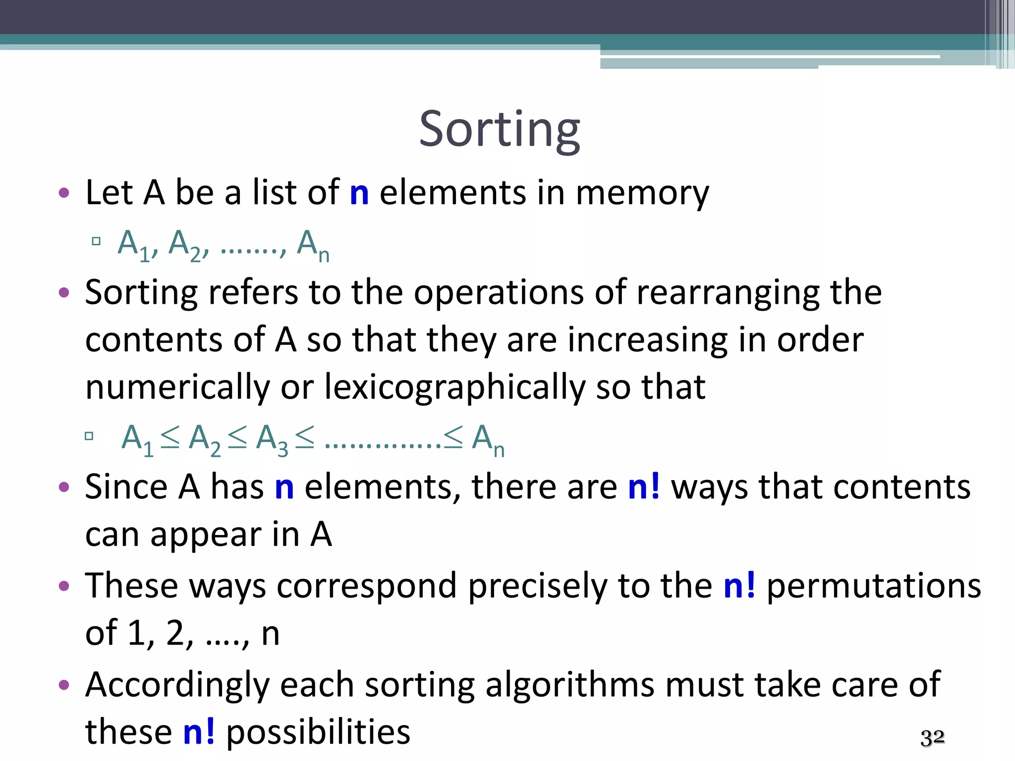 Sorting
• Let A be a list of n elements in memory
▫ A1, A2, ……., An
• Sorting refers to the operations of rearranging the
contents of A so that they are increasing in order
numerically or lexicographically so that
▫ A1  A2  A3  ………….. An
• Since A has n elements, there are n! ways that contents
can appear in A
• These ways correspond precisely to the n! permutations
of 1, 2, …., n
• Accordingly each sorting algorithms must take care of
these n! possibilities 32
 