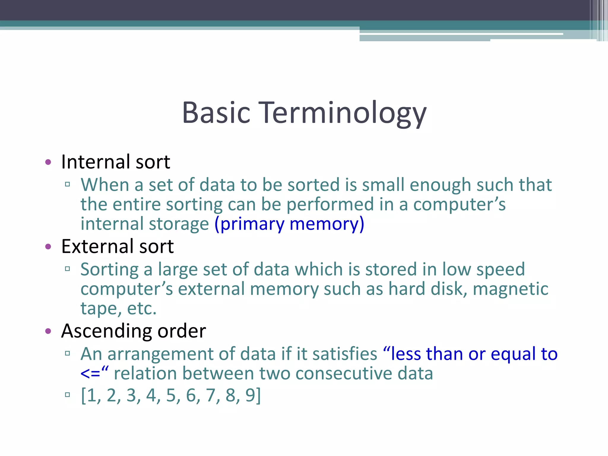 Basic Terminology
• Internal sort
▫ When a set of data to be sorted is small enough such that
the entire sorting can be performed in a computer’s
internal storage (primary memory)
• External sort
▫ Sorting a large set of data which is stored in low speed
computer’s external memory such as hard disk, magnetic
tape, etc.
• Ascending order
▫ An arrangement of data if it satisfies “less than or equal to
<=“ relation between two consecutive data
▫ [1, 2, 3, 4, 5, 6, 7, 8, 9]
 