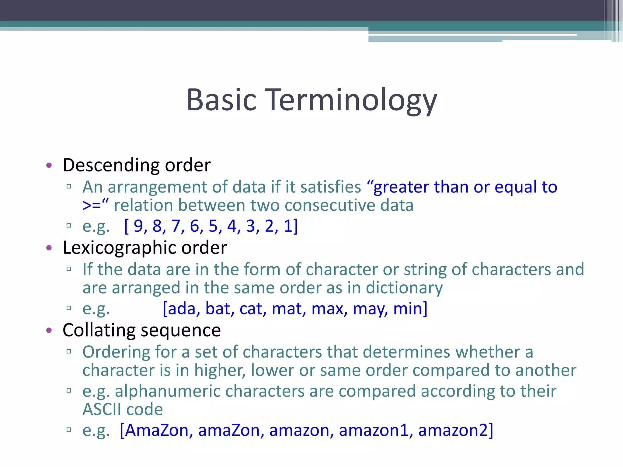 Basic Terminology
• Descending order
▫ An arrangement of data if it satisfies “greater than or equal to
>=“ relation between two consecutive data
▫ e.g. [ 9, 8, 7, 6, 5, 4, 3, 2, 1]
• Lexicographic order
▫ If the data are in the form of character or string of characters and
are arranged in the same order as in dictionary
▫ e.g. [ada, bat, cat, mat, max, may, min]
• Collating sequence
▫ Ordering for a set of characters that determines whether a
character is in higher, lower or same order compared to another
▫ e.g. alphanumeric characters are compared according to their
ASCII code
▫ e.g. [AmaZon, amaZon, amazon, amazon1, amazon2]
 