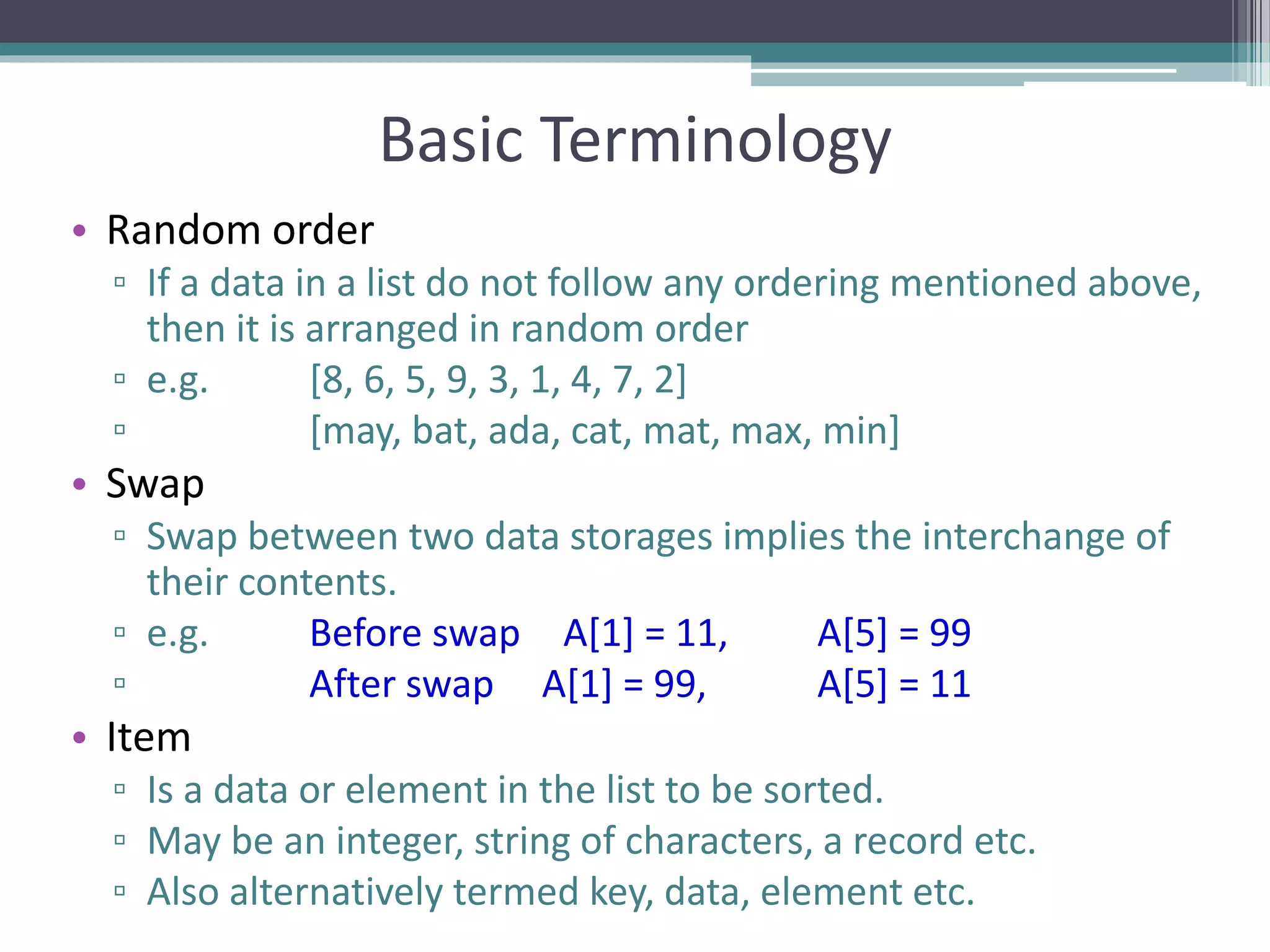 Basic Terminology
• Random order
▫ If a data in a list do not follow any ordering mentioned above,
then it is arranged in random order
▫ e.g. [8, 6, 5, 9, 3, 1, 4, 7, 2]
▫ [may, bat, ada, cat, mat, max, min]
• Swap
▫ Swap between two data storages implies the interchange of
their contents.
▫ e.g. Before swap A[1] = 11, A[5] = 99
▫ After swap A[1] = 99, A[5] = 11
• Item
▫ Is a data or element in the list to be sorted.
▫ May be an integer, string of characters, a record etc.
▫ Also alternatively termed key, data, element etc.
 