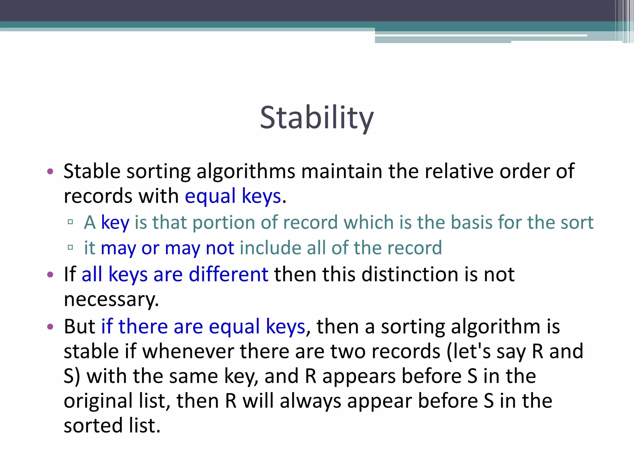 Stability
• Stable sorting algorithms maintain the relative order of
records with equal keys.
▫ A key is that portion of record which is the basis for the sort
▫ it may or may not include all of the record
• If all keys are different then this distinction is not
necessary.
• But if there are equal keys, then a sorting algorithm is
stable if whenever there are two records (let's say R and
S) with the same key, and R appears before S in the
original list, then R will always appear before S in the
sorted list.
 