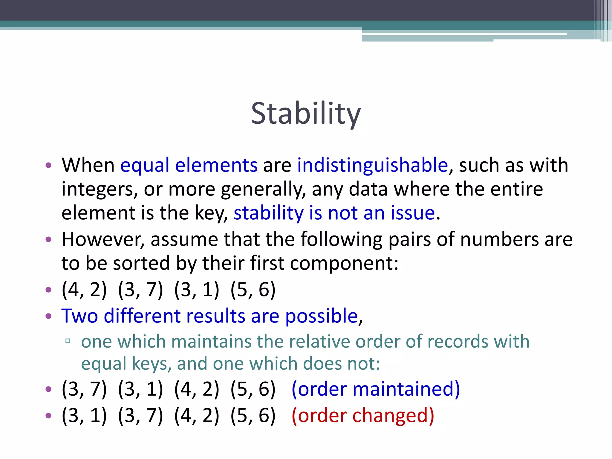 Stability
• When equal elements are indistinguishable, such as with
integers, or more generally, any data where the entire
element is the key, stability is not an issue.
• However, assume that the following pairs of numbers are
to be sorted by their first component:
• (4, 2) (3, 7) (3, 1) (5, 6)
• Two different results are possible,
▫ one which maintains the relative order of records with
equal keys, and one which does not:
• (3, 7) (3, 1) (4, 2) (5, 6) (order maintained)
• (3, 1) (3, 7) (4, 2) (5, 6) (order changed)
 