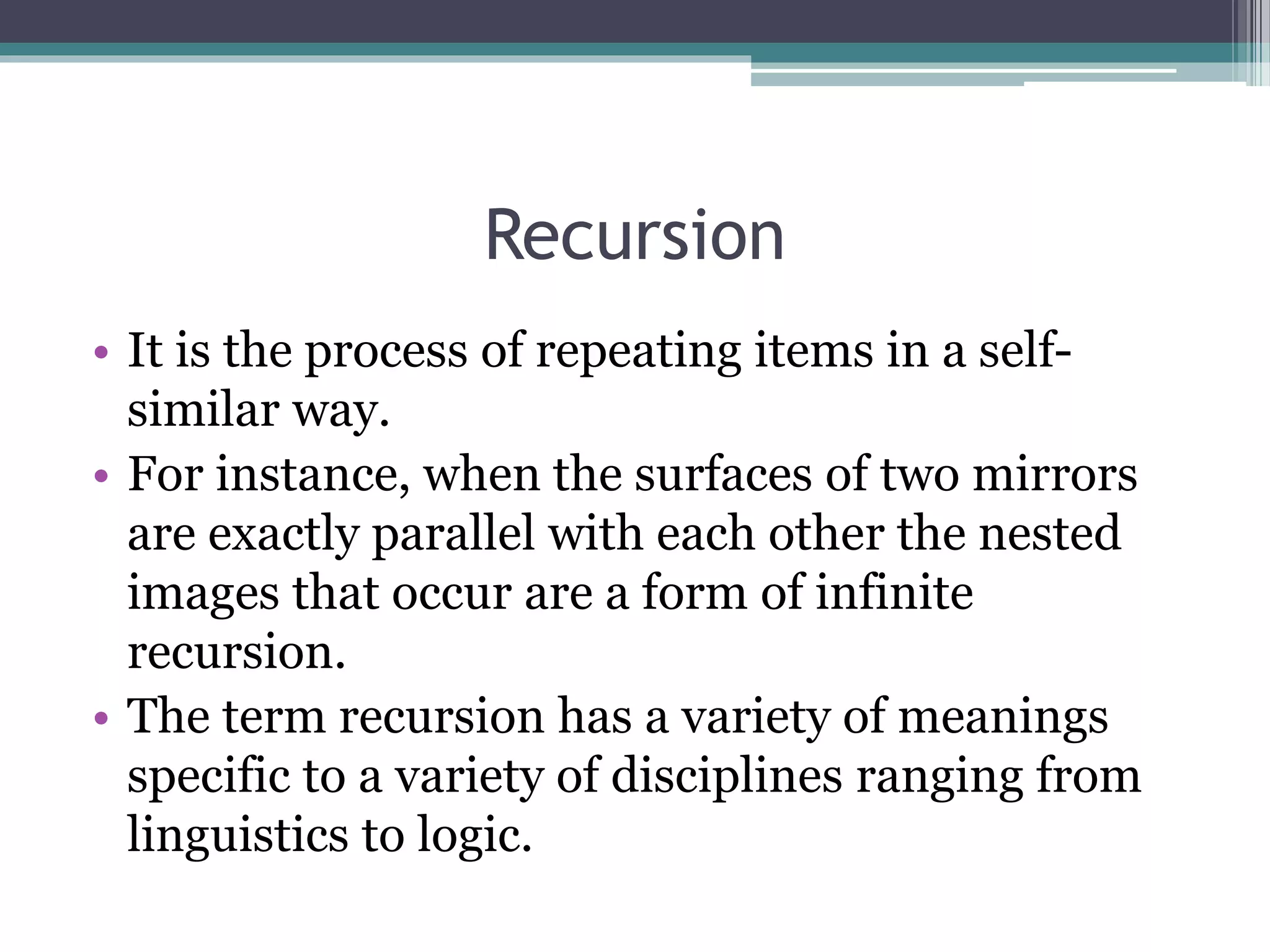 Recursion
• It is the process of repeating items in a self-
similar way.
• For instance, when the surfaces of two mirrors
are exactly parallel with each other the nested
images that occur are a form of infinite
recursion.
• The term recursion has a variety of meanings
specific to a variety of disciplines ranging from
linguistics to logic.
 