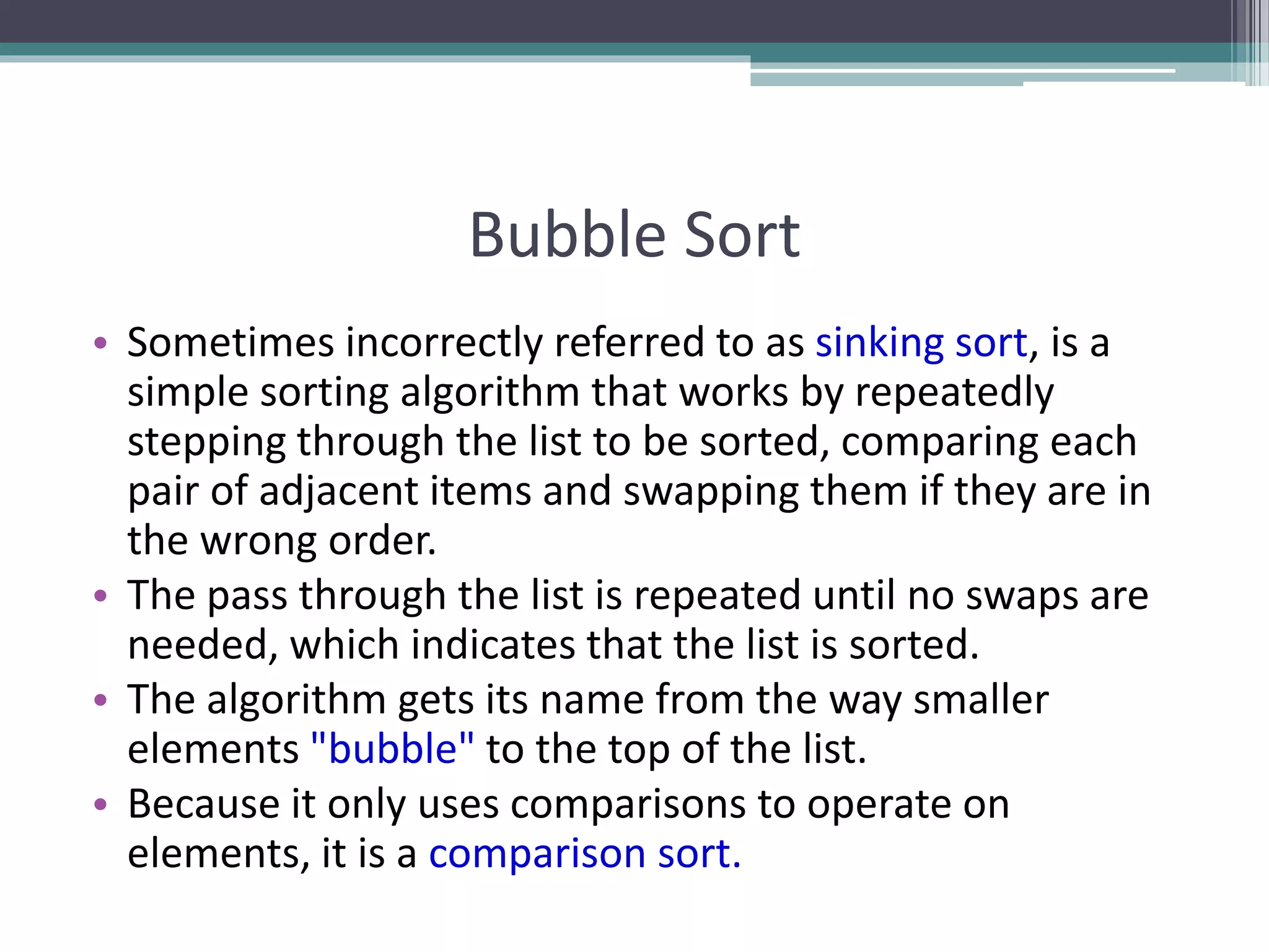 Bubble Sort
• Sometimes incorrectly referred to as sinking sort, is a
simple sorting algorithm that works by repeatedly
stepping through the list to be sorted, comparing each
pair of adjacent items and swapping them if they are in
the wrong order.
• The pass through the list is repeated until no swaps are
needed, which indicates that the list is sorted.
• The algorithm gets its name from the way smaller
elements "bubble" to the top of the list.
• Because it only uses comparisons to operate on
elements, it is a comparison sort.
 