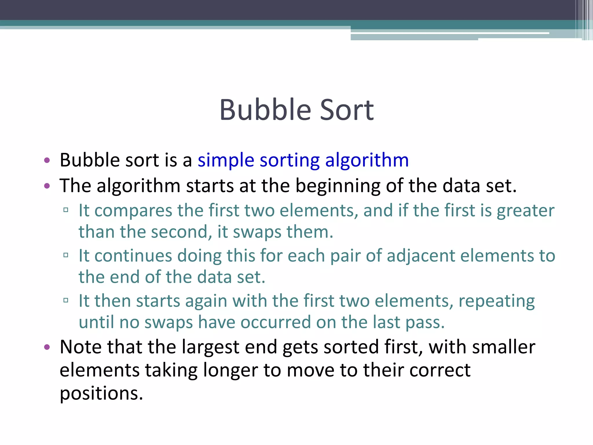 Bubble Sort
• Bubble sort is a simple sorting algorithm
• The algorithm starts at the beginning of the data set.
▫ It compares the first two elements, and if the first is greater
than the second, it swaps them.
▫ It continues doing this for each pair of adjacent elements to
the end of the data set.
▫ It then starts again with the first two elements, repeating
until no swaps have occurred on the last pass.
• Note that the largest end gets sorted first, with smaller
elements taking longer to move to their correct
positions.
 