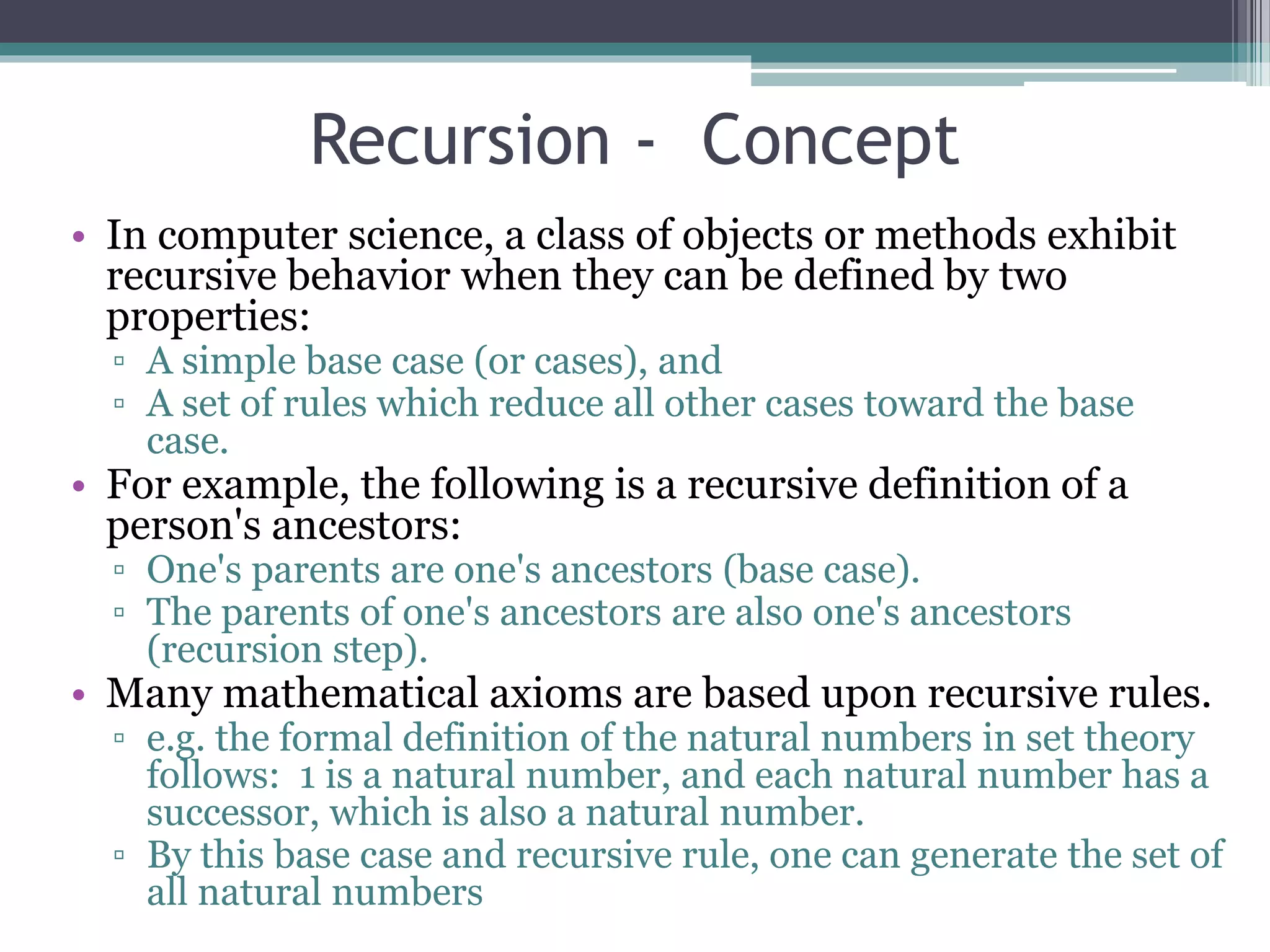 Recursion - Concept
• In computer science, a class of objects or methods exhibit
recursive behavior when they can be defined by two
properties:
▫ A simple base case (or cases), and
▫ A set of rules which reduce all other cases toward the base
case.
• For example, the following is a recursive definition of a
person's ancestors:
▫ One's parents are one's ancestors (base case).
▫ The parents of one's ancestors are also one's ancestors
(recursion step).
• Many mathematical axioms are based upon recursive rules.
▫ e.g. the formal definition of the natural numbers in set theory
follows: 1 is a natural number, and each natural number has a
successor, which is also a natural number.
▫ By this base case and recursive rule, one can generate the set of
all natural numbers
 