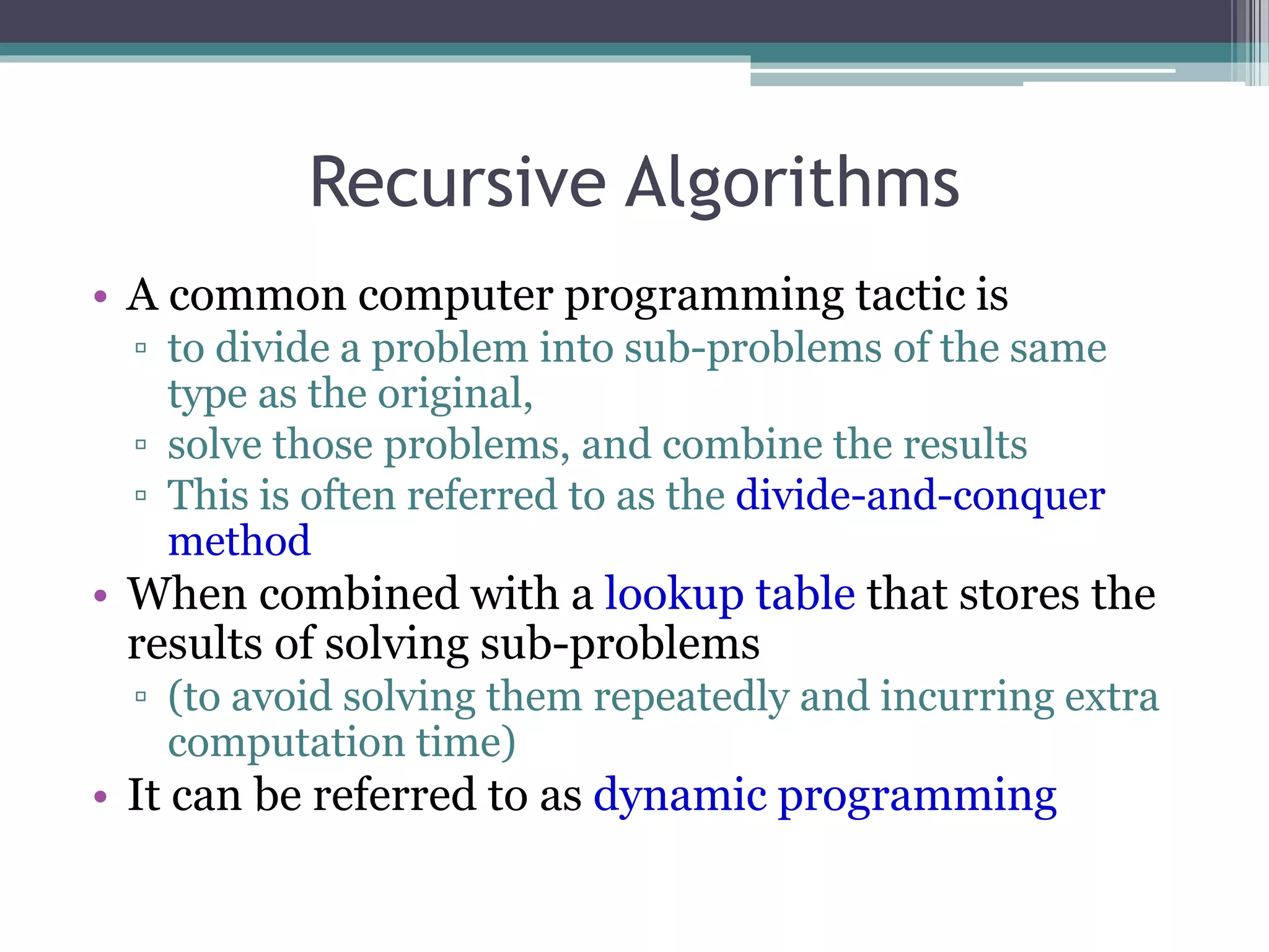 Recursive Algorithms
• A common computer programming tactic is
▫ to divide a problem into sub-problems of the same
type as the original,
▫ solve those problems, and combine the results
▫ This is often referred to as the divide-and-conquer
method
• When combined with a lookup table that stores the
results of solving sub-problems
▫ (to avoid solving them repeatedly and incurring extra
computation time)
• It can be referred to as dynamic programming
 