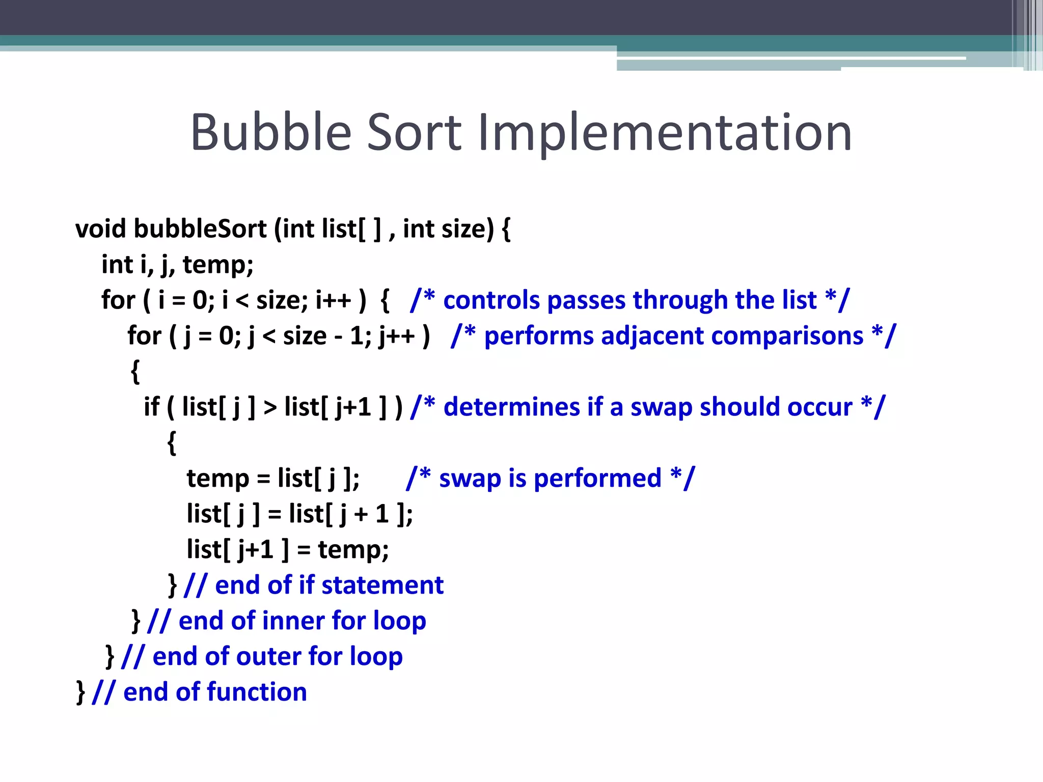 Bubble Sort Implementation
void bubbleSort (int list[ ] , int size) {
int i, j, temp;
for ( i = 0; i < size; i++ ) { /* controls passes through the list */
for ( j = 0; j < size - 1; j++ ) /* performs adjacent comparisons */
{
if ( list[ j ] > list[ j+1 ] ) /* determines if a swap should occur */
{
temp = list[ j ]; /* swap is performed */
list[ j ] = list[ j + 1 ];
list[ j+1 ] = temp;
} // end of if statement
} // end of inner for loop
} // end of outer for loop
} // end of function
 