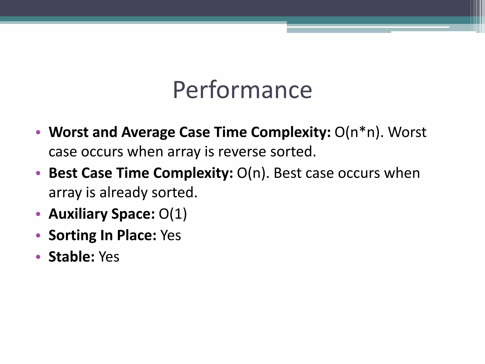 Performance
• Worst and Average Case Time Complexity: O(n*n). Worst
case occurs when array is reverse sorted.
• Best Case Time Complexity: O(n). Best case occurs when
array is already sorted.
• Auxiliary Space: O(1)
• Sorting In Place: Yes
• Stable: Yes
 