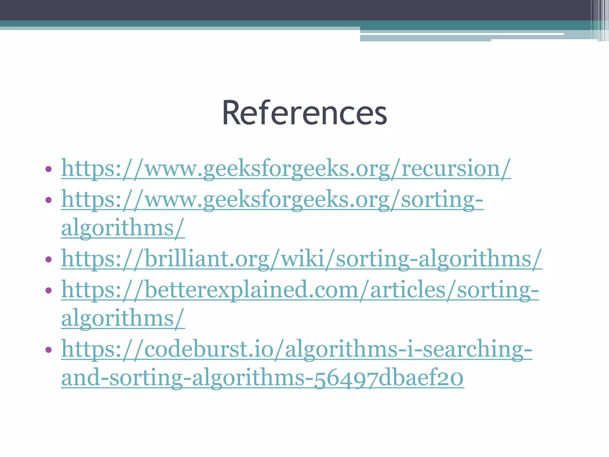 References
• https://www.geeksforgeeks.org/recursion/
• https://www.geeksforgeeks.org/sorting-
algorithms/
• https://brilliant.org/wiki/sorting-algorithms/
• https://betterexplained.com/articles/sorting-
algorithms/
• https://codeburst.io/algorithms-i-searching-
and-sorting-algorithms-56497dbaef20
 