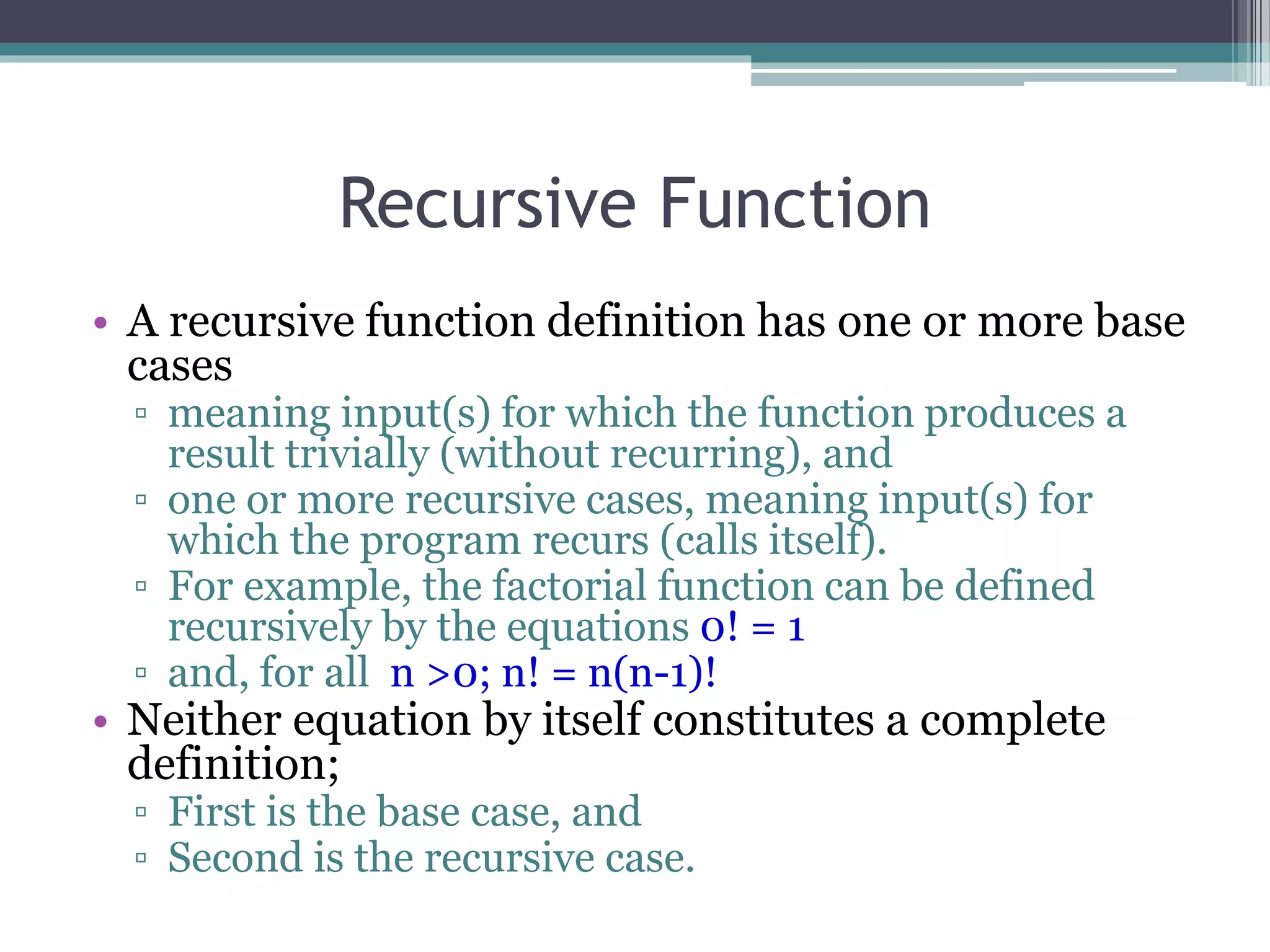 Recursive Function
• A recursive function definition has one or more base
cases
▫ meaning input(s) for which the function produces a
result trivially (without recurring), and
▫ one or more recursive cases, meaning input(s) for
which the program recurs (calls itself).
▫ For example, the factorial function can be defined
recursively by the equations 0! = 1
▫ and, for all n >0; n! = n(n-1)!
• Neither equation by itself constitutes a complete
definition;
▫ First is the base case, and
▫ Second is the recursive case.
 