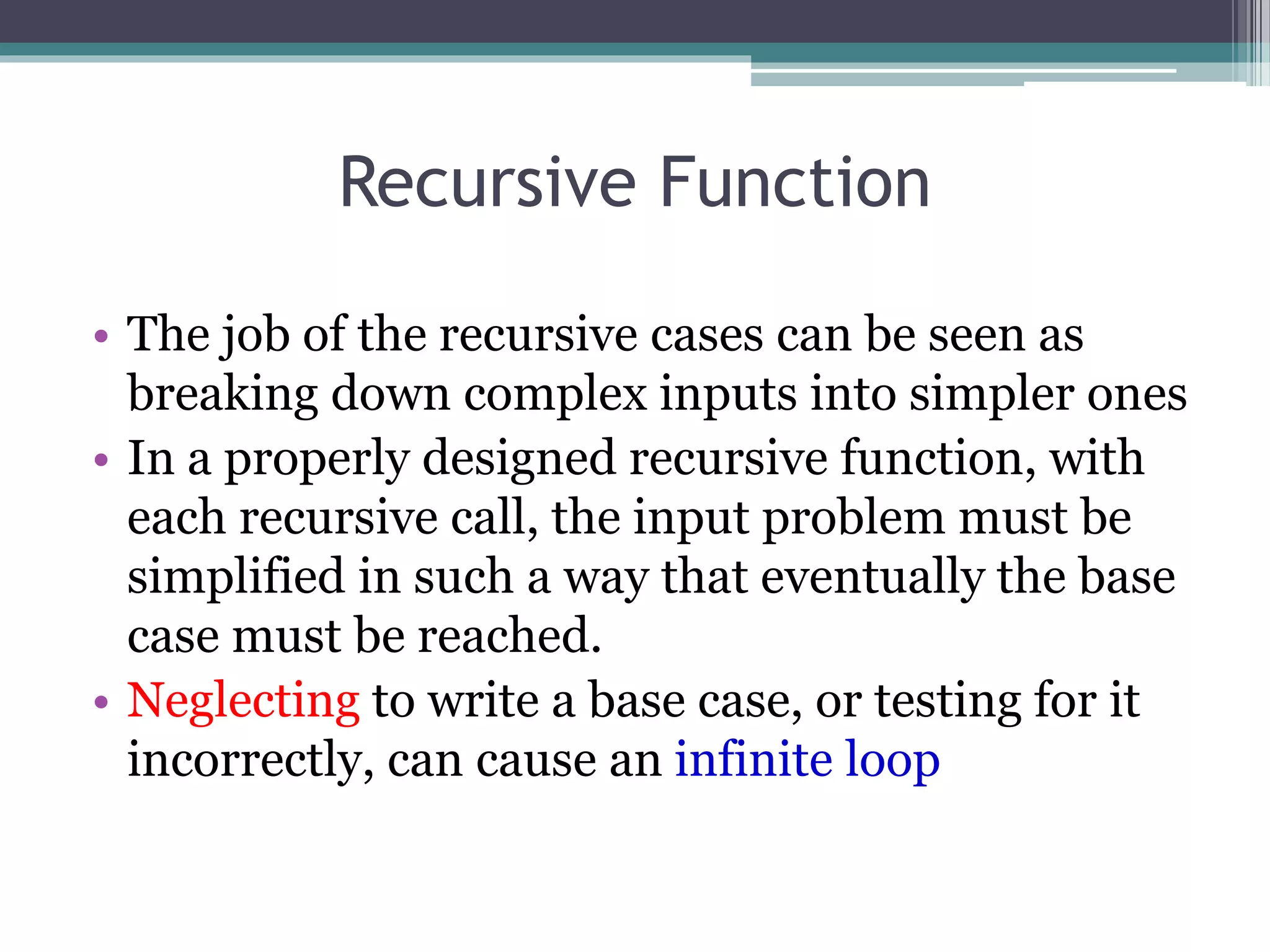 Recursive Function
• The job of the recursive cases can be seen as
breaking down complex inputs into simpler ones
• In a properly designed recursive function, with
each recursive call, the input problem must be
simplified in such a way that eventually the base
case must be reached.
• Neglecting to write a base case, or testing for it
incorrectly, can cause an infinite loop
 