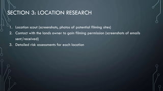 SECTION 3: LOCATION RESEARCH
1. Location scout (screenshots, photos of potential filming sites)
2. Contact with the lands owner to gain filming permission (screenshots of emails
sent/received)
3. Detailed risk assessments for each location
 