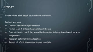 TODAY
I want you to each begin your research in earnest.
Each of you must
● Conduct detailed subject research
● Find at least 4 different potential contributors
● Contact them to ask if they would be interested in being interviewed for your
programme
● Research potential filming locations
● Record all of this information in your portfolio.
 