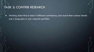 TASK 3: CONTRIB RESEARCH
● Working alone find at least 4 different contributors, and record their contact details
and a biography in your research portfolio.
 
