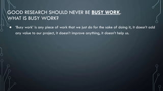 GOOD RESEARCH SHOULD NEVER BE BUSY WORK.
WHAT IS BUSY WORK?
● ‘Busy work’ is any piece of work that we just do for the sake of doing it, it doesn’t add
any value to our project, it doesn’t improve anything, it doesn’t help us.
 