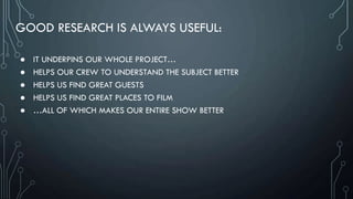 GOOD RESEARCH IS ALWAYS USEFUL:
● IT UNDERPINS OUR WHOLE PROJECT…
● HELPS OUR CREW TO UNDERSTAND THE SUBJECT BETTER
● HELPS US FIND GREAT GUESTS
● HELPS US FIND GREAT PLACES TO FILM
● …ALL OF WHICH MAKES OUR ENTIRE SHOW BETTER
 
