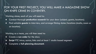 FOR YOUR FIRST PROJECT, YOU WILL MAKE A MAGAZINE SHOW
ON KNIFE CRIME IN COVENTRY.
Working alone, each of you will need to:
● Conduct thorough production research for your show (subject, guests, locations).
● Find suitable guests to interview, and arrange filming dates/locations (studio, zoom or
on location).
Working as a team, you will then need to:
● Create a run order for the show.
● Script PTC intros, outros, links and at least 1 studio based segment.
● Complete a full planning document.
 