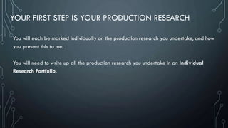 YOUR FIRST STEP IS YOUR PRODUCTION RESEARCH
You will each be marked individually on the production research you undertake, and how
you present this to me.
You will need to write up all the production research you undertake in an Individual
Research Portfolio.
 