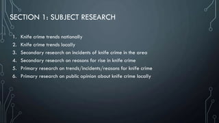 SECTION 1: SUBJECT RESEARCH
1. Knife crime trends nationally
2. Knife crime trends locally
3. Secondary research on incidents of knife crime in the area
4. Secondary research on reasons for rise in knife crime
5. Primary research on trends/incidents/reasons for knife crime
6. Primary research on public opinion about knife crime locally
 