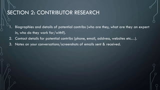SECTION 2: CONTRIBUTOR RESEARCH
1. Biographies and details of potential contribs (who are they, what are they an expert
in, who do they work for/with?).
2. Contact details for potential contribs (phone, email, address, websites etc…).
3. Notes on your conversations/screenshots of emails sent & received.
 