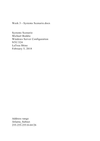Week 3 - Systems Scenario.docx
Systems Scenario
Michael Boddie
Windows Server Configuration
NTC/324
LaTrea Shine
February 5, 2018
Address range
Atlanta_Subnet
255.255.255.0-64/26
 