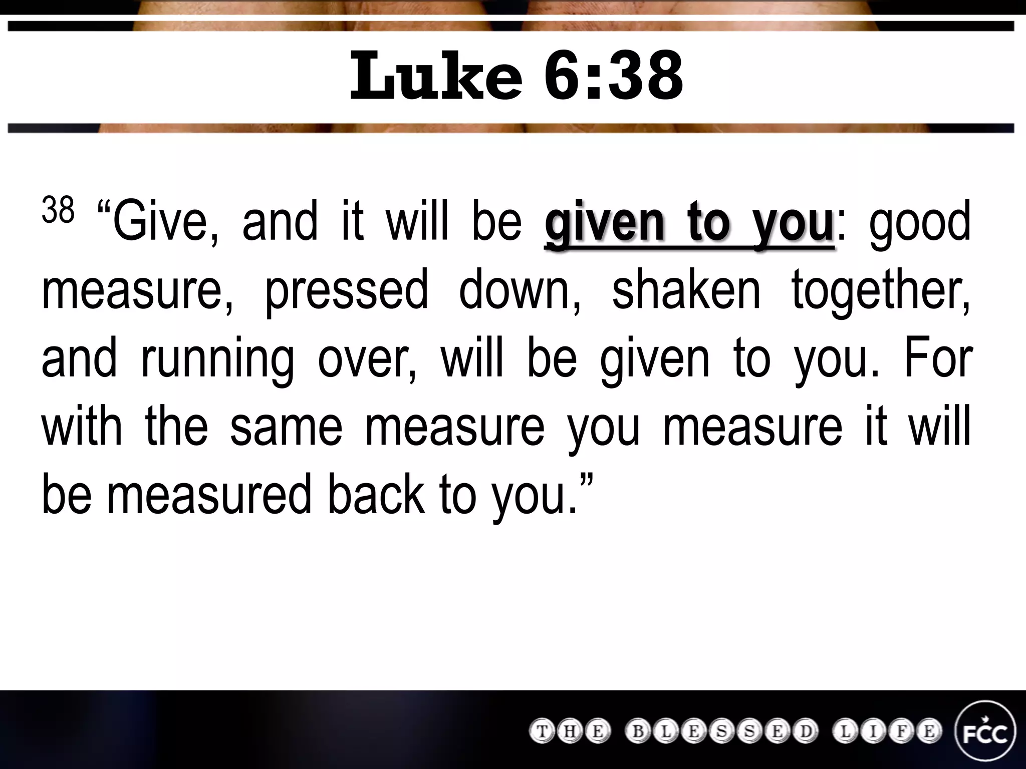 38 “Give, and it will be given to you: good
measure, pressed down, shaken together,
and running over, will be given to you. For
with the same measure you measure it will
be measured back to you.”
Luke 6:38
 
