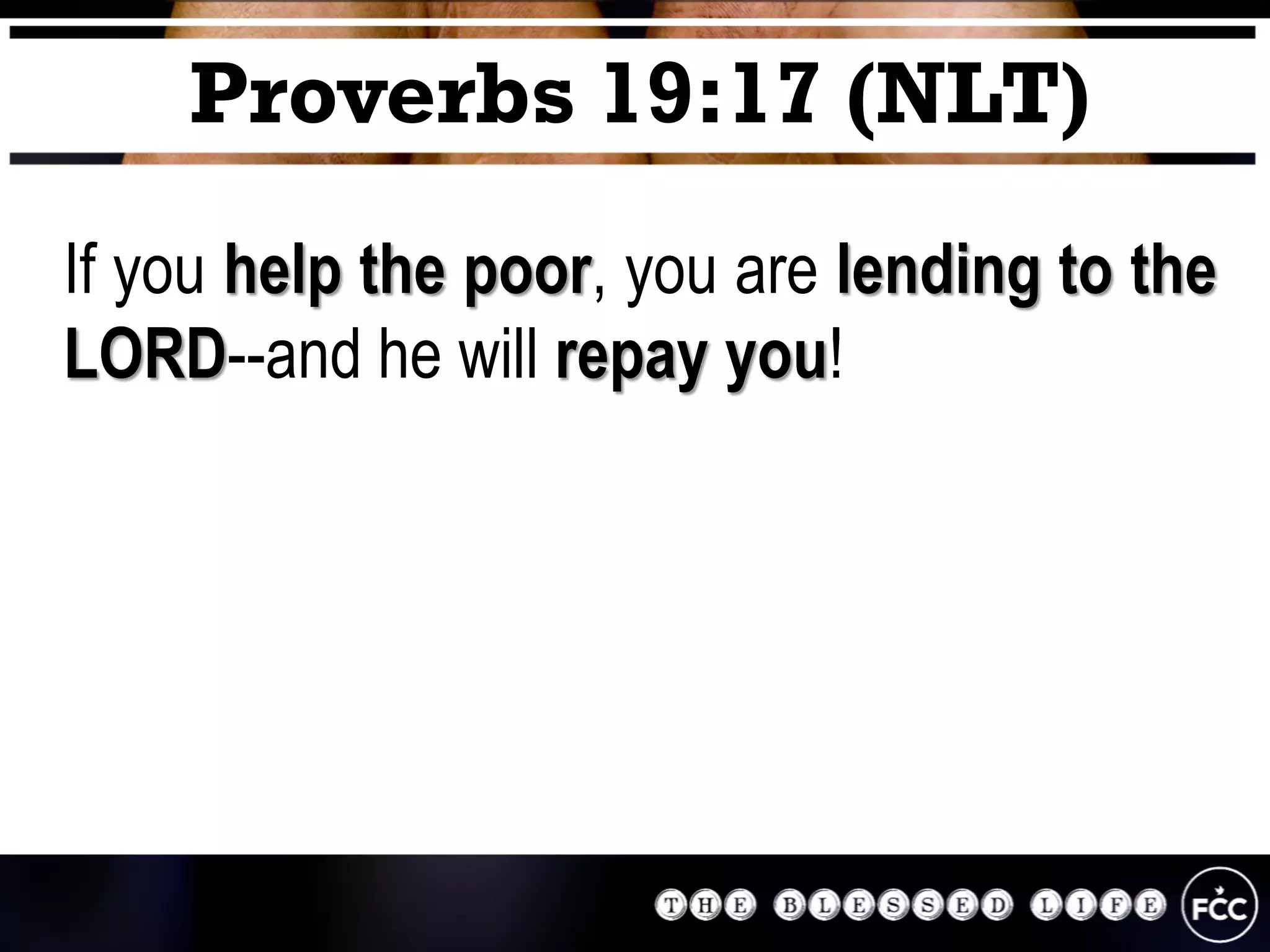 If you help the poor, you are lending to the
LORD--and he will repay you!
Proverbs 19:17 (NLT)
 