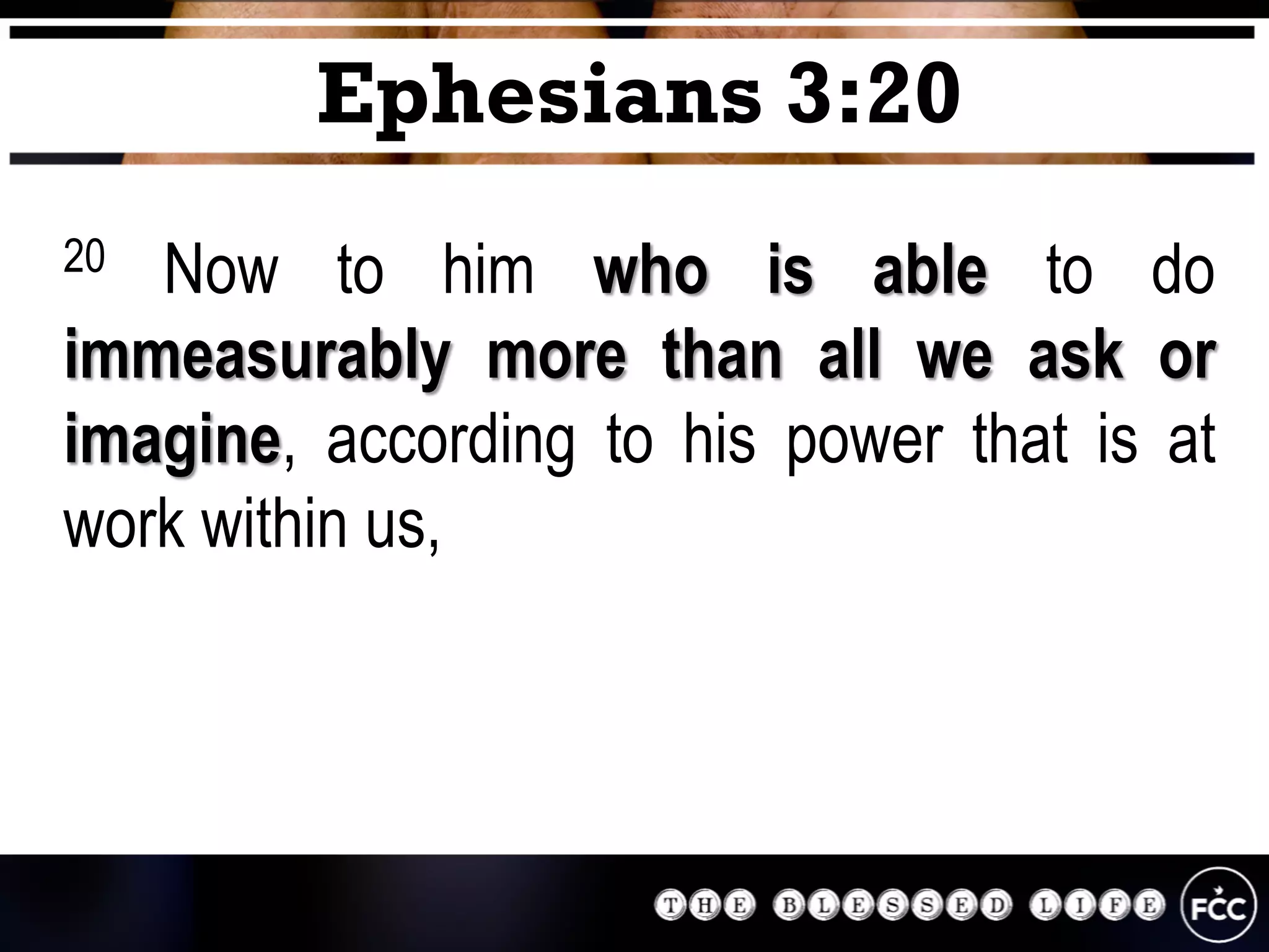 20 Now to him who is able to do
immeasurably more than all we ask or
imagine, according to his power that is at
work within us,
Ephesians 3:20
 