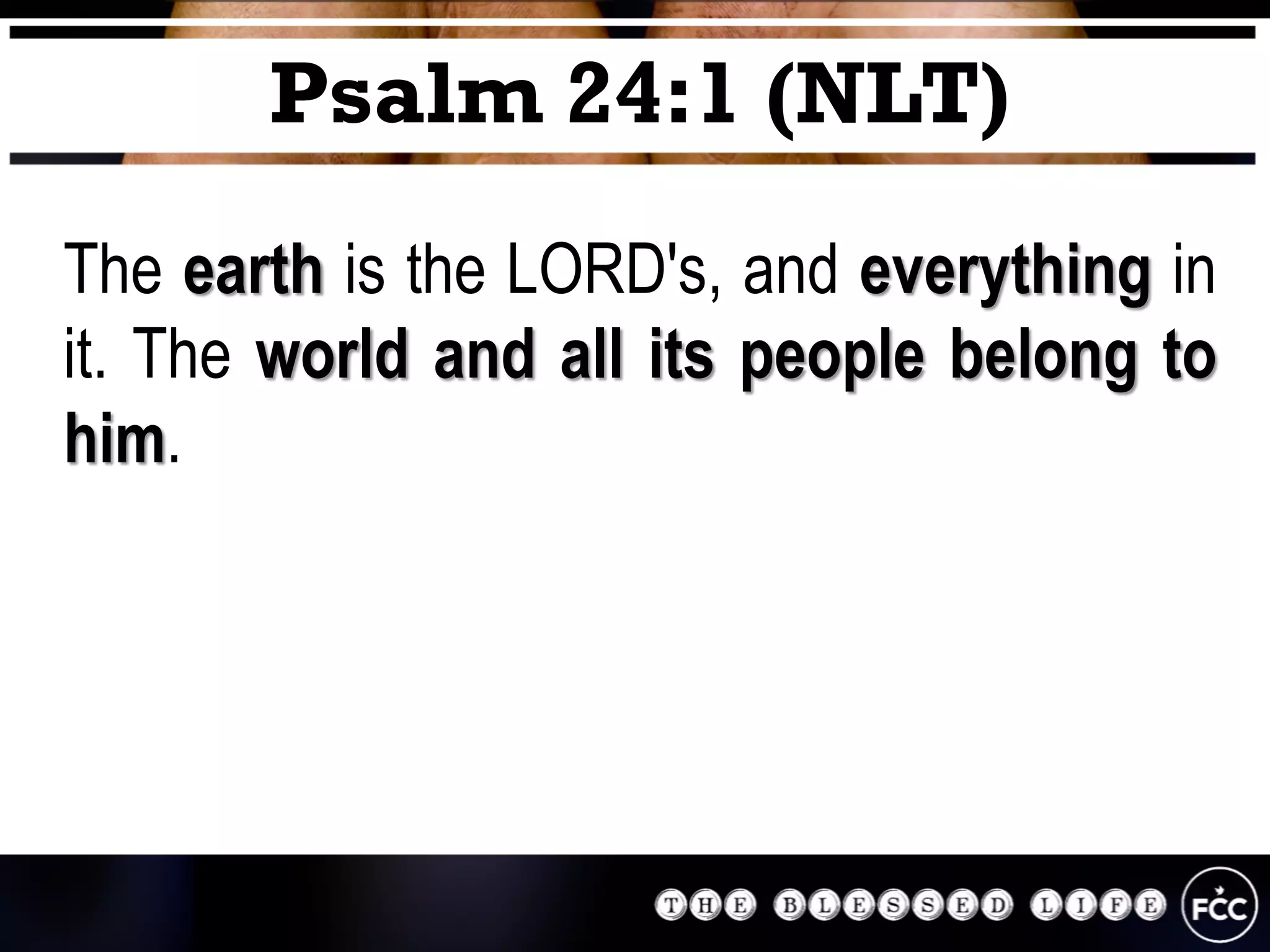The earth is the LORD's, and everything in
it. The world and all its people belong to
him.
Psalm 24:1 (NLT)
 