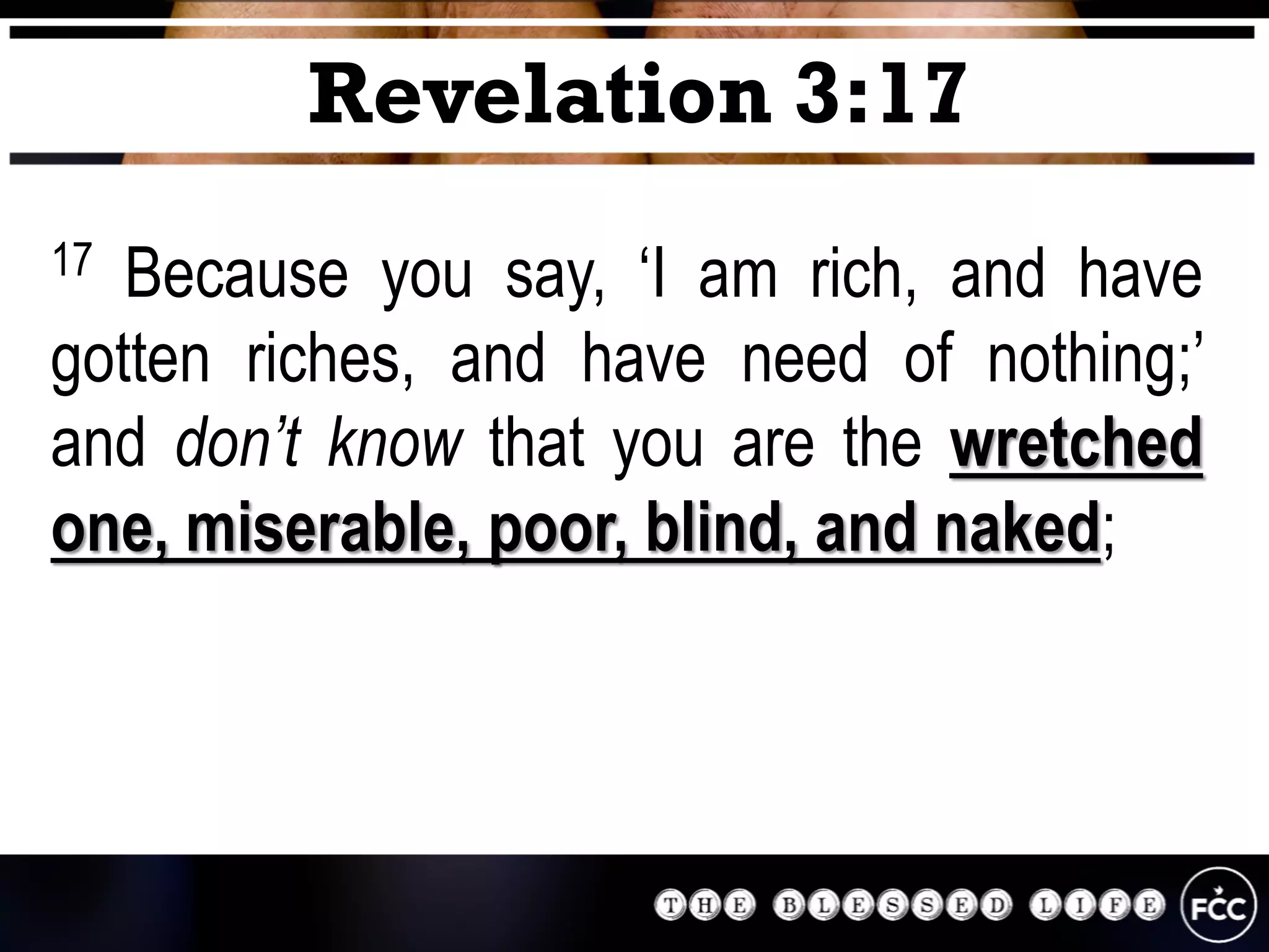 17 Because you say, ‘I am rich, and have
gotten riches, and have need of nothing;’
and don’t know that you are the wretched
one, miserable, poor, blind, and naked;
Revelation 3:17
 