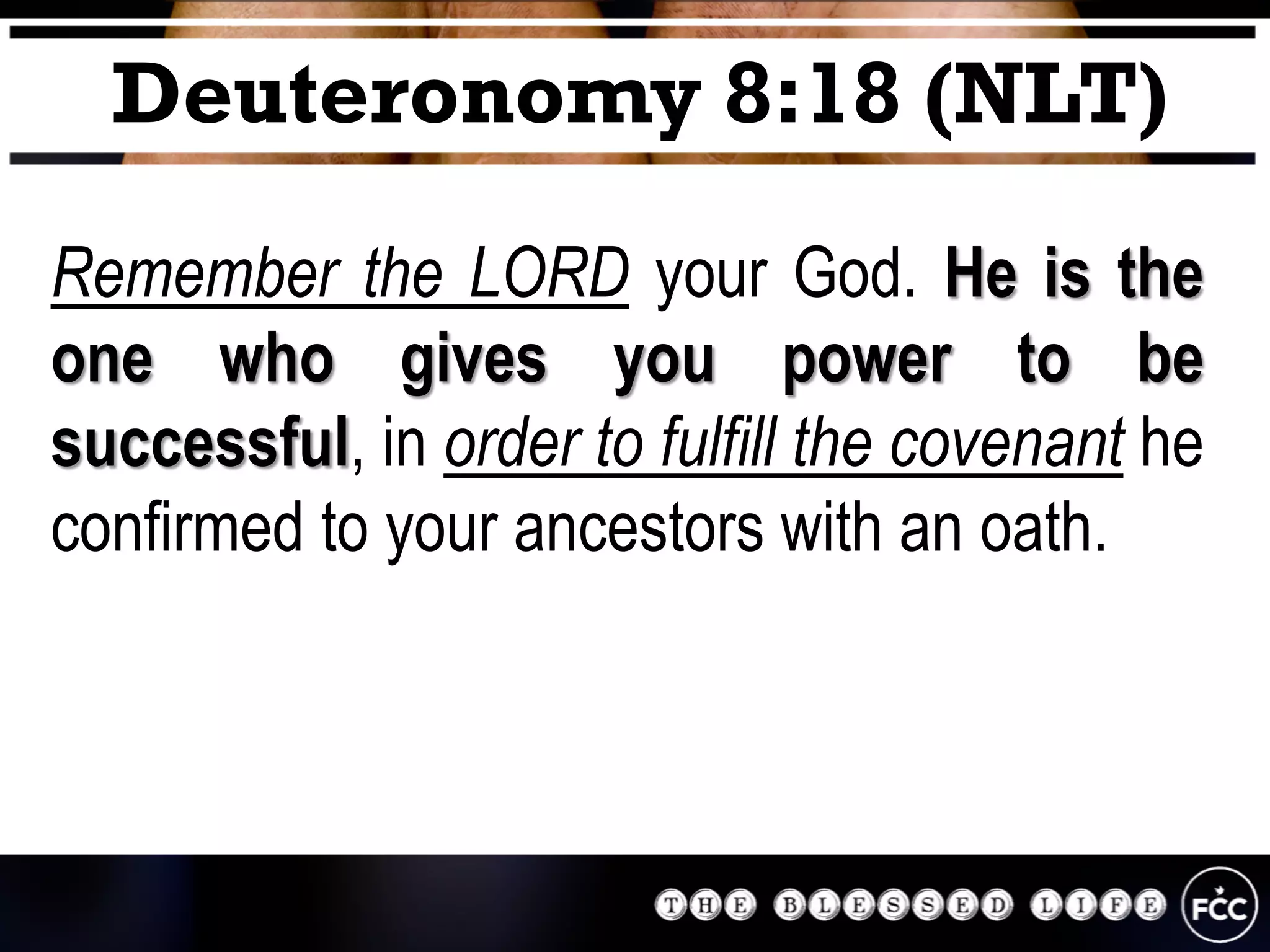 Remember the LORD your God. He is the
one who gives you power to be
successful, in order to fulfill the covenant he
confirmed to your ancestors with an oath.
Deuteronomy 8:18 (NLT)
 
