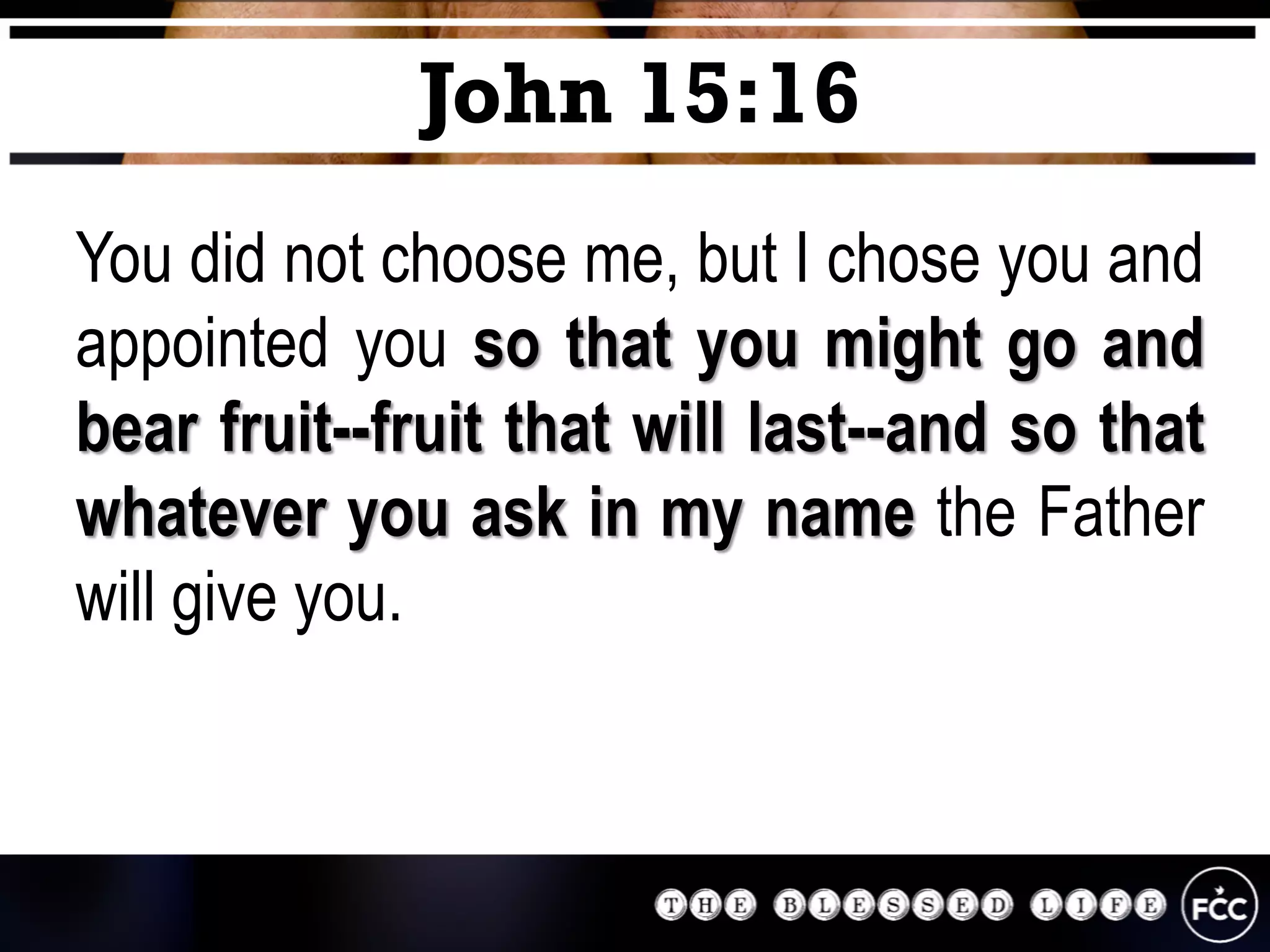 You did not choose me, but I chose you and
appointed you so that you might go and
bear fruit--fruit that will last--and so that
whatever you ask in my name the Father
will give you.
John 15:16
 