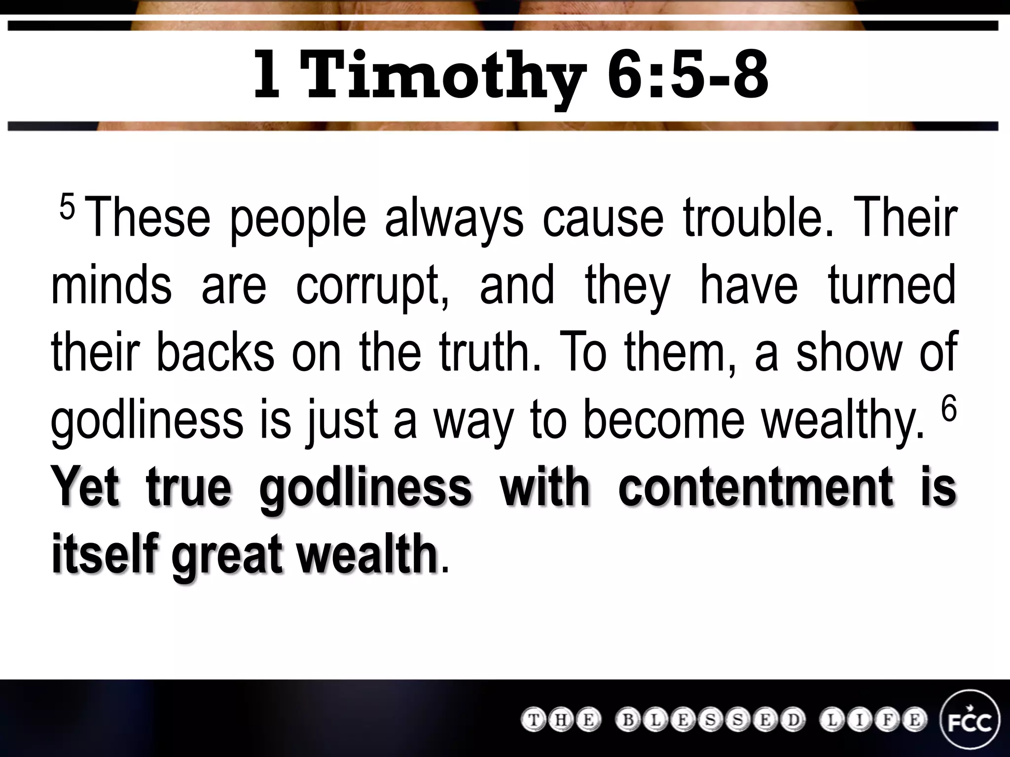 5 These people always cause trouble. Their
minds are corrupt, and they have turned
their backs on the truth. To them, a show of
godliness is just a way to become wealthy. 6
Yet true godliness with contentment is
itself great wealth.
1 Timothy 6:5-8
 