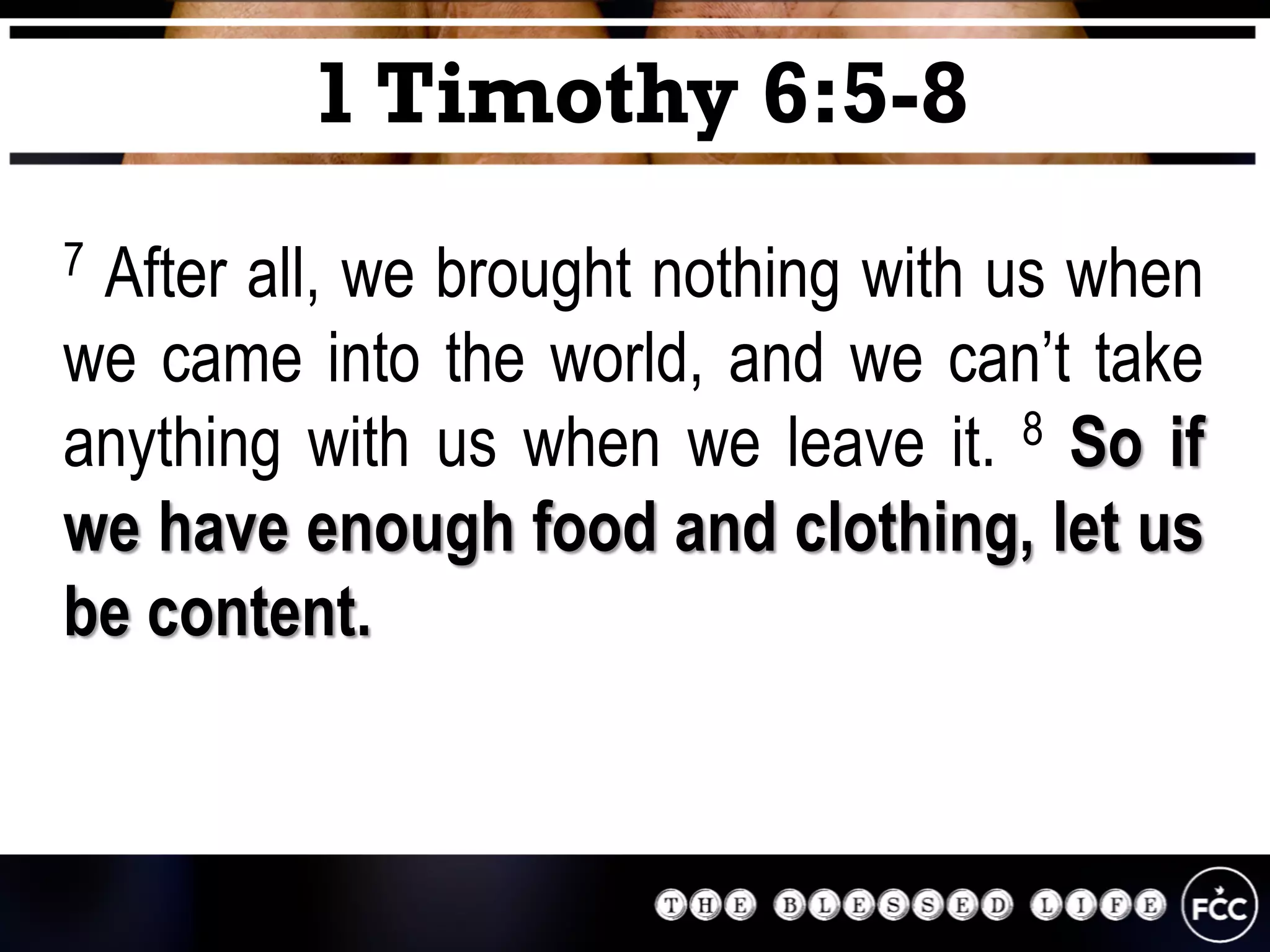 7 After all, we brought nothing with us when
we came into the world, and we can’t take
anything with us when we leave it. 8 So if
we have enough food and clothing, let us
be content.
1 Timothy 6:5-8
 