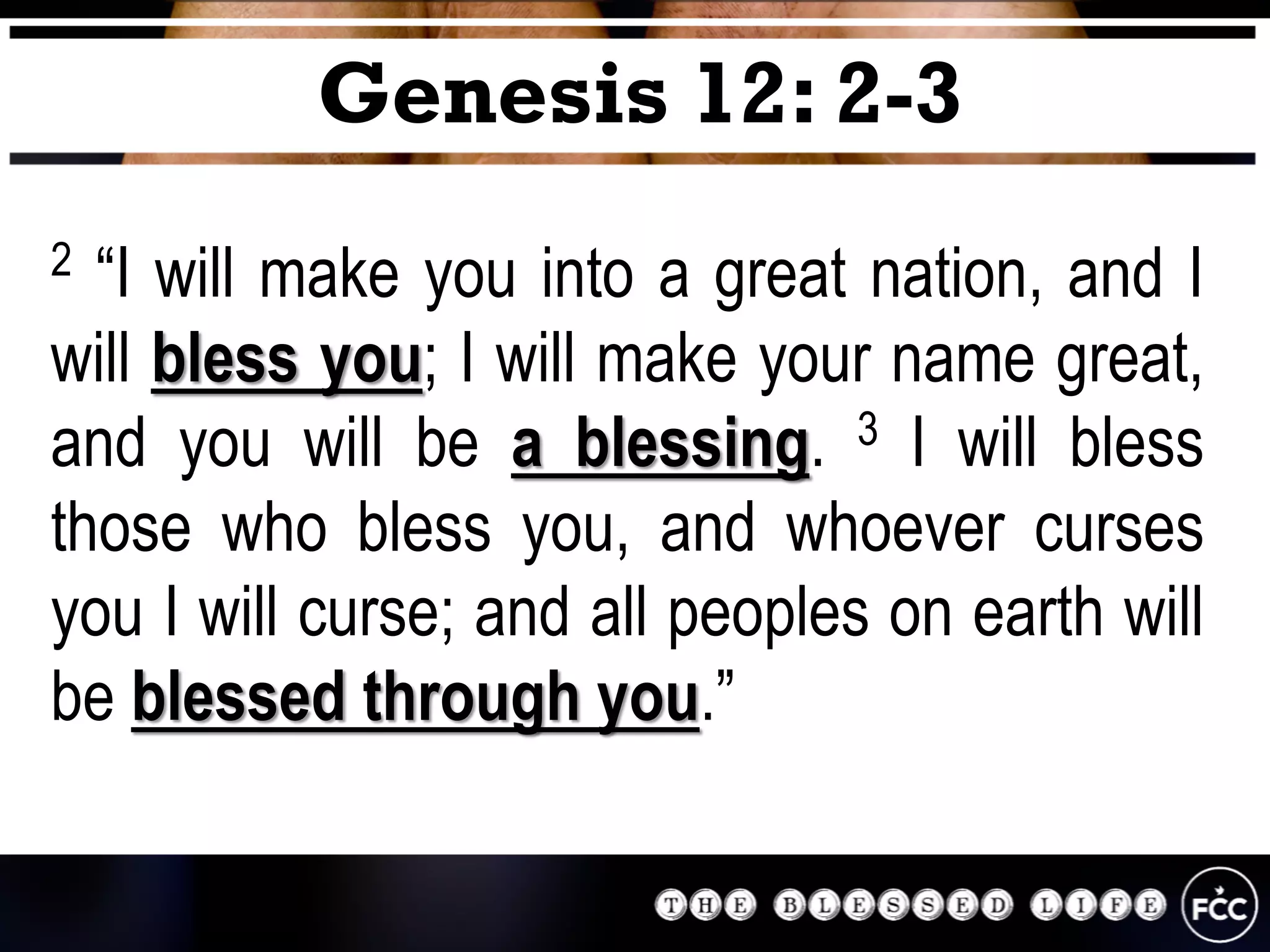 2 “I will make you into a great nation, and I
will bless you; I will make your name great,
and you will be a blessing. 3 I will bless
those who bless you, and whoever curses
you I will curse; and all peoples on earth will
be blessed through you.”
Genesis 12: 2-3
 
