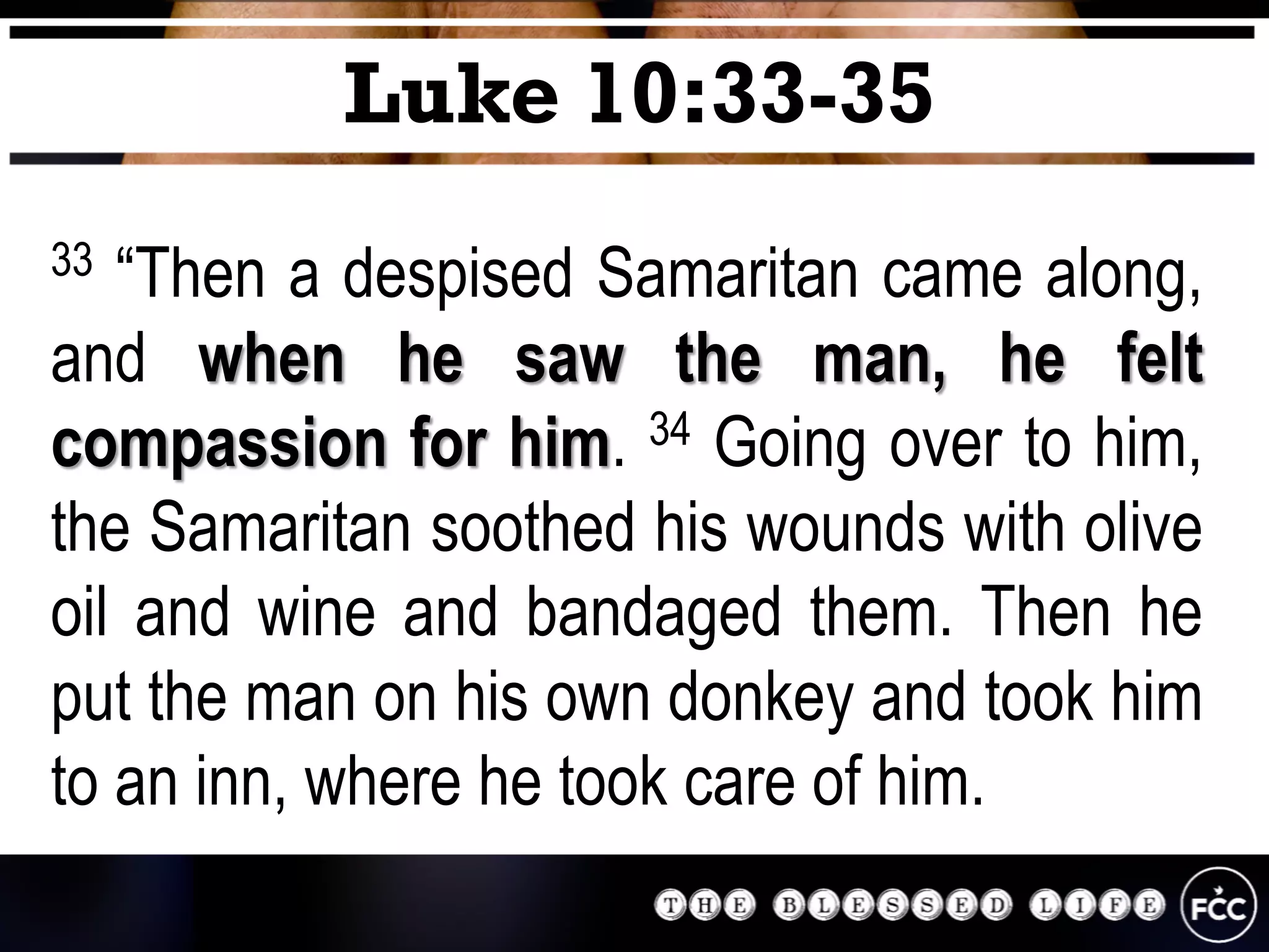 33 “Then a despised Samaritan came along,
and when he saw the man, he felt
compassion for him. 34 Going over to him,
the Samaritan soothed his wounds with olive
oil and wine and bandaged them. Then he
put the man on his own donkey and took him
to an inn, where he took care of him.
Luke 10:33-35
 